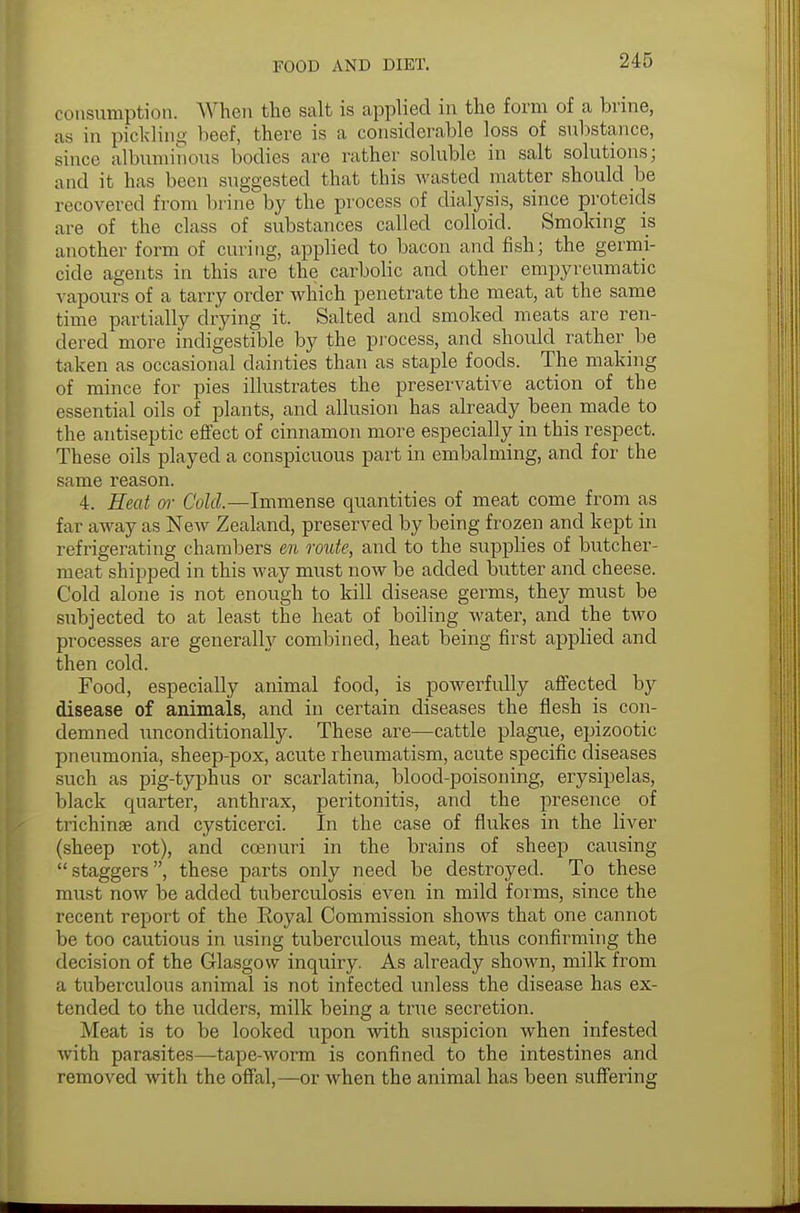 consumption. When the salt is applied in the form of a brine, as in pickling beef, there is a considerable loss of substance, since albuminous bodies are rather soluble in salt solutions; and it has been suggested that this wasted matter should be recovered from brine by the process of dialysis, since proteids are of the class of substances called colloid. Smoking is another form of curing, applied to bacon and fish; the germi- cide agents in this are the carbolic and other empyreumatic vapours of a tarry order which penetrate the meat, at the same time partially drying it. Salted and smoked meats are ren- dered more indigestible by the process, and should rather be taken as occasional dainties than as staple foods. The making of mince for pies illustrates the preservative action of the essential oils of plants, and allusion has already been made to the antiseptic effect of cinnamon more especially in this respect. These oils played a conspicuous part in embalming, and for the same reason. 4. Heat or Cold.—Immense quantities of meat come from as far away as New Zealand, preserved by being frozen and kept in refrigerating chambers en route, and to the supplies of butcher- meat shipped in this way must now be added butter and cheese. Cold alone is not enough to kill disease germs, they must be subjected to at least the heat of boiling water, and the two processes are generally combined, heat being first applied and then cold. Food, especially animal food, is powerfully affected by disease of animals, and in certain diseases the flesh is con- demned unconditionally. These are—cattle plague, epizootic pneumonia, sheep-pox, acute rheumatism, acute specific diseases such as pig-typhus or scarlatina, blood-poisoning, erysipelas, black quarter, anthrax, peritonitis, and the presence of trichinae and cysticerci. In the case of flukes in the liver (sheep rot), and ccenuri in the brains of sheep causing staggers, these parts only need be destroyed. To these must now be added tuberculosis even in mild forms, since the recent report of the Royal Commission shows that one cannot be too cautious in using tuberculous meat, thus confirming the decision of the Glasgow inquiry. As already shown, milk from a tuberculous animal is not infected unless the disease has ex- tended to the udders, milk being a true secretion. Meat is to be looked upon with suspicion when infested with parasites—tape-worm is confined to the intestines and removed with the offal,—or when the animal has been suffering