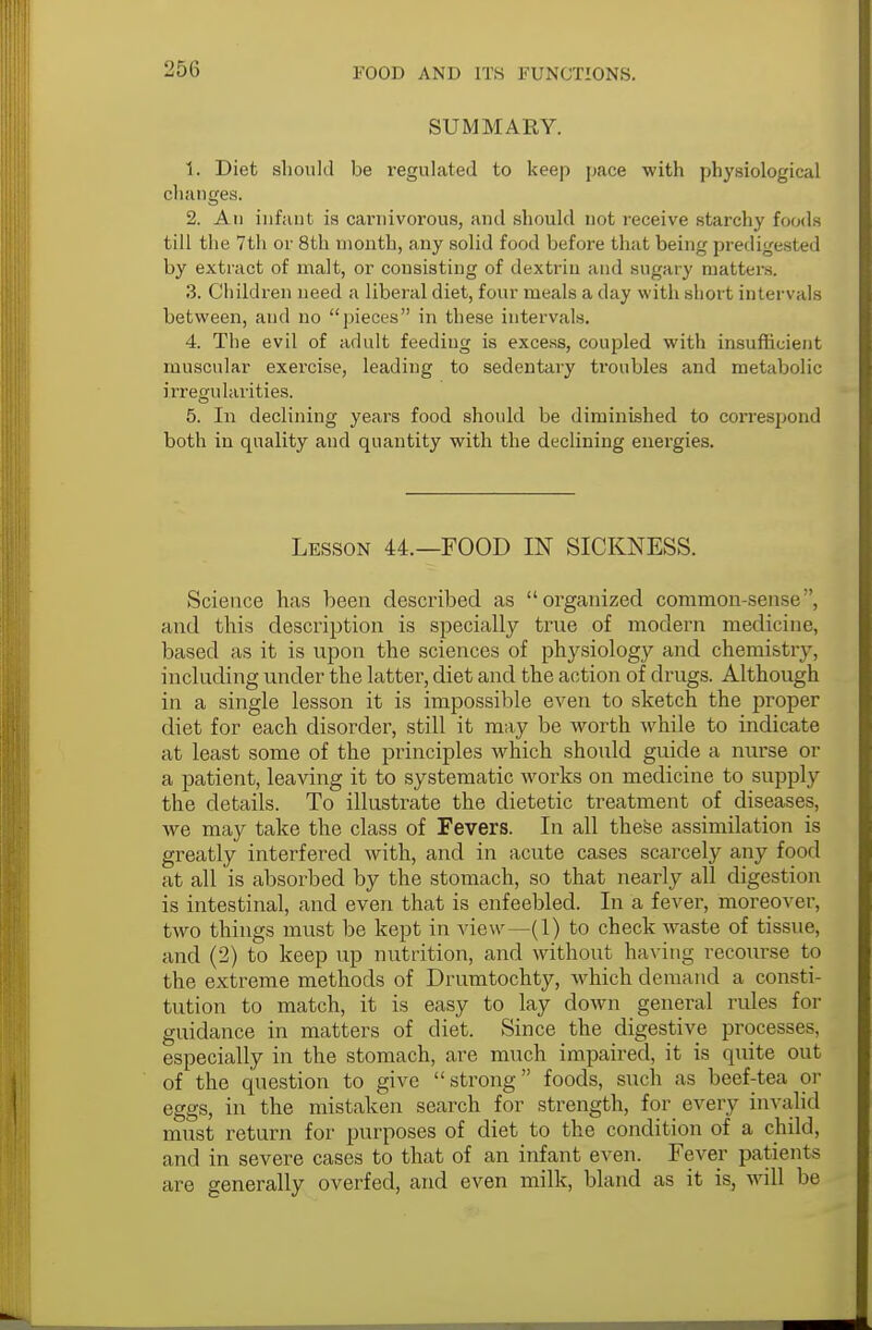 SUMMARY. 1. Diet should be regulated to keep pace with physiological changes. 2. An infant is carnivorous, and should not receive starchy foods till the 7th or 8th month, any solid food before that being predigested by extract of malt, or consisting of dextrin and sugary matters. 3. Children need a liberal diet, four meals a day with short intervals between, and no pieces in these intervals. 4. The evil of adult feeding is excess, coupled with insufficient muscular exercise, leading to sedentary troubles and metabolic irregularities. 5. In declining years food should be diminished to correspond both in quality and quantity with the declining energies. Lesson 44.—FOOD IN SICKNESS. Science has been described as organized common-sense ', and this description is specially true of modern medicine, based as it is upon the sciences of physiology and chemistry, including under the latter, diet and the action of drugs. Although in a single lesson it is impossible even to sketch the proper diet for each disorder, still it may be worth while to indicate at least some of the principles which should guide a nurse or a patient, leaving it to systematic woi'ks on medicine to supply the details. To illustrate the dietetic treatment of diseases, we may take the class of Fevers. In all these assimilation is greatly interfered with, and in acute cases scarcely any food at all is absorbed by the stomach, so that nearly all digestion is intestinal, and even that is enfeebled. In a fever, moreover, two things must be kept in view—(1) to check waste of tissue, and (2) to keep up nutrition, and without hav ing recourse to the extreme methods of Drumtochty, which demand a consti- tution to match, it is easy to lay down general rules for guidance in matters of diet. Since the digestive processes, especially in the stomach, are much impaired, it is quite out of the question to give strong foods, such as beef-tea or eggs, in the mistaken search for strength, for every invalid must return for purposes of diet to the condition of a child, and in severe cases to that of an infant even. Fever patients are generally overfed, and even milk, bland as it is, will be