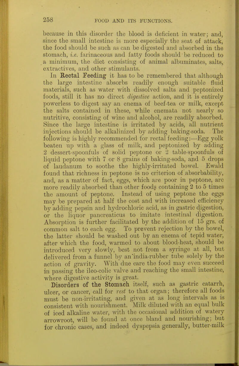 because in this disorder the blood is deficient in water; and, since the small intestine is more especially the seat of attack, the food should be such as can be digested and absorbed in the stomach, i.e. farinaceous and fatty foods should be reduced to a minimum, the diet consisting of animal albuminates, salts, extractives, and other stimulants. In Rectal Feeding it has to be remembered that although the large intestine absorbs readily enough suitable fluid materials, such as water with dissolved salts and peptonized foods, still it has no direct digestive action, and it is entirely powerless to digest say an enema of beef-tea or milk, except the salts contained in these, while enemata not nearly so nutritive, consisting of wine and alcohol, are readily absorbed. Since the large intestine is irritated by acids, all nutrient injections should be alkalinized by adding baking-soda. The following is highly recommended for rectal feeding:—Egg yolk beaten up with a glass of milk, and peptonized by adding 2 dessert-spoonfuls of solid peptone or 2 table-spoonfuls of liquid peptone with 7 or 8 grains of baking-soda, and 5 drops of laudanum to soothe the highly-irritated bowel. Ewald found that richness in peptone is no criterion of absorbability, and, as a matter of fact, eggs, which are poor in peptone, arc more readily absorbed than other foods containing 2 to 5 times the amount of peptone. Instead of using peptone the eggs may be prepared at half the cost and with increased efficiency by adding pepsin and hydrochloric acid, as in gastric digestion, or the liquor pancreaticus to imitate intestinal digestion. Absorption is further facilitated by the addition of 15 grs. of common salt to each egg. To prevent rejection by the bowel, the latter should be washed out by an enema of tepid water, after which the food, warmed to about blood-heat, should be introduced very slowly, best not from a syringe at all, but delivered from a funnel by an'india-rubber tube solely by the action of gravity. With due care the food may even succeed in passing the ileo-colic valve and reaching the small intestine, where digestive activity is great. Disorders of the Stomach itself, such as gastric catarrh, ulcer, or cancer, call for rest to that organ; therefore all foods must be non-irritating, and given at as long intervals as is consistent with nourishment. Milk diluted with an equal bulk of iced alkaline water, with the occasional addition of watery arrowroot, will be found at once bland and nourishing; but for chronic cases, and indeed dyspepsia generally, butter-milk