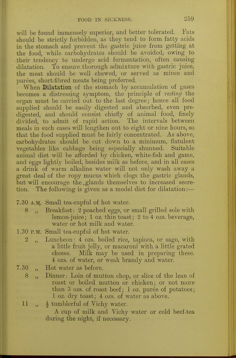 will be found immensely superior, and better tolerated. Fats should be strictly forbidden, as they tend to form fatty acids in the stomach and prevent the gastric juice from getting at the food, while carbohydrates should be avoided, owing to their tendency to undergo acid fermentation, often causing dilatation. To ensure thorough admixture with gastric juice, the meat should be well chewed, or served as mince and purees, short-fibred meats being preferred. When Dilatation of the stomach by accumulation of gases becomes a distressing symptom, the principle of resting the organ must be carried out to the last degree; hence all food supplied should be easily digested and absorbed, even pre- digested, and should consist chiefly of animal food, finely divided, to admit of rapid action. The intervals between meals in such cases will lengthen out to eight or nine hours, so that the food supplied must be fairly concentrated. As above, carbohydrates should be cut down to a minimum, flatulent vegetables like cabbage being especially shunned. Suitable animal diet will be afforded by chicken, white-fish and game, and eggs lightly boiled, besides milk as before, and in all cases a drink of warm alkaline water will not only wash away a great deal of the ropy mucus which clogs the gastric glands, but will encourage the .glands themselves to increased secre- tion. The following is given as a model diet for dilatation:— Small tea-cupful of hot water. Breakfast: 2 poached eggs, or small grilled sole with lemon-juice; 1 oz. thin toast; 2 to 4 ozs. beverage, water or hot milk and water. Small tea-cupful of hot water. Luncheon: 4 ozs. boiled rice, tapioca, or sago, with a little fruit jelly, or macaroni with a little grated cheese. Milk may be used in preparing these. 4 ozs. of water, or weak brandy and water. Hot water as before. Dinner: Loin of mutton chop, or slice of the lean of roast or boiled mutton or chicken; or not more than 3 ozs. of roast beef; 1 oz. puree of potatoes; 1 oz. dry toast; 4 ozs. of water as above. \ tumblerful of Vichy water. A cup of milk and Vichy water or cold beef-tea during the night, if necessary. 7.30 a.m. 8 „' 1.30 p.m. 9, 7.30 „ 8 „ 11 „