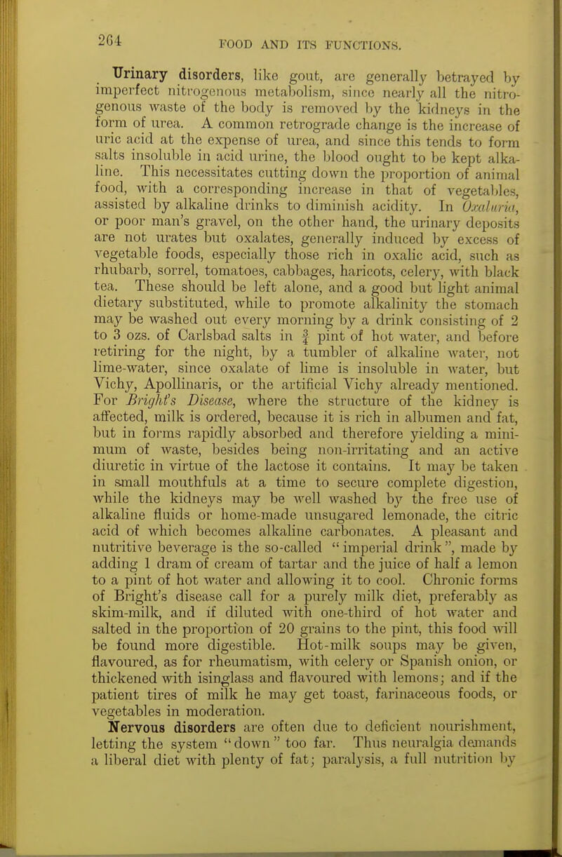 2G4 Urinary disorders, like gout, are generally betrayed by imperfect nitrogenous metabolism, since nearly all the nitro- genous waste of the body is removed by the kidneys in the form of urea. A common retrograde change is the increase of uric acid at the expense of urea, and since this tends to form salts insoluble in acid urine, the blood ought to be kept alka- line. This necessitates cutting down the proportion of animal food, with a corresponding increase in that of vegetables, assisted by alkaline drinks to diminish acidity. In Oxalwria, or poor man's gravel, on the other hand, the urinary deposits are not urates but oxalates, generally induced by excess of vegetable foods, especially those rich in oxalic acid, such as rhubarb, sorrel, tomatoes, cabbages, haricots, celery, with black tea. These should be left alone, and a good but light animal dietary substituted, while to promote alkalinity the stomach may be washed out every morning by a drink consisting of 2 to 3 ozs. of Carlsbad salts in § pint of hot water, and before retiring for the night, by a tumbler of alkaline water, not lime-water, since oxalate of lime is insoluble in water, but Vichy, Apollinaris, or the artificial Vichy already mentioned. For Brights Disease, where the structure of the kidney is affected, milk is ordered, because it is rich in albumen and fat, but in forms rapidly absorbed and therefore yielding a mini- mum of waste, besides being non-irritating and an active diuretic in virtue of the lactose it contains. It may be taken in small mouthfuls at a time to secure complete digestion, while the kidneys may be well washed by the free use of alkaline fluids or home-made unsugared lemonade, the citric acid of which becomes alkaline carbonates. A pleasant and nutritive beverage is the so-called  imperial drink , made by adding 1 dram of cream of tartar and the juice of half a lemon to a pint of hot water and allowing it to cool. Chronic forms of Bright's disease call for a purely milk diet, preferably as skim-milk, and if diluted with one-third of hot water and salted in the proportion of 20 grains to the pint, this food will be found more digestible. Hot-milk soups may be given, flavoured, as for rheumatism, with celery or Spanish onion, or thickened with isinglass and flavoured with lemons; and if the patient tires of milk he may get toast, farinaceous foods, or vegetables in moderation. Nervous disorders are often due to deficient nourishment, letting the system down too far. Thus neuralgia demands a liberal diet with plenty of fat; paralysis, a full nutrition by