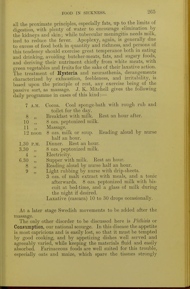 2G5 all the proximate principles, especially fats, up to the limits of digestion, with plenty of water to encourage elimination by the kidneys and skin; while tubercular meningitis needs milk, iced to reduce the fever. Apoplexy, again, is generally due to excess of food both in quantity and richness, and persons of this tendency should exercise great temperance both in eating and drinking, avoiding butcher-meats, fats, and sugary foods, and deriving their nutriment chiefly from white meats, with green vegetables and fruits for the sake of their laxative action. The treatment of Hysteria and neurasthenia, derangements characterized by exhaustion, feebleness, and irritability, is based upon the principle of rest, any exercise being of the passive sort, as massage. J. K. Mitchell gives the following daily programme in cases of this kind:— 7 a.m. Cocoa. Cool sponge-bath with rough rub and toilet for the clay. 8 „ Breakfast with milk. Rest an hour after. 10 „ 8 ozs. peptonized milk. 11 ,, Massage. 12 noon 8 ozs. milk or soup. Reading aloud by nurse half an hour. 1.30 P.M. Dinner. Rest an hour. 3.30 ,, 8 ozs. peptonized milk. 4 ,, Electricity. 6.30 „ Supper with milk. Rest an hour. 8 ,, Reading aloud by nurse half an hour. 9 ,, Light rubbing by nurse with drip-sheets. 3 ozs. of malt extract with meals, and a tonic afterwards. 8 ozs. peptonized milk with bis- cuit at bed-time, and a glass of milk during the night if desired. Laxative (cascara) 10 to 30 drops occasionally. At a later stage Swedish movements to be added after the massage. The only other disorder to be discussed here is Phthisis or Consumption, our national scourge. In this disease the appetite is most capricious and is easily lost, so that it must be tempted by good cooking, and by appetizing dishes well served and agreeably varied, while keeping the materials fluid and easily absorbed. Farinaceous foods are well suited for this trouble, especially oats and maize, which spare the tissues strongly