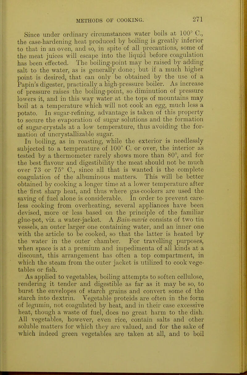 Since under ordinary circumstances water boils at 100° C., the case-hardening heat produced by boiling is greatly inferior to that in an oven, and so, in spite of all precautions, some of the meat juices will escape into the liquid before coagulation has been effected. The boiling-point may be raised by adding salt to the water, as is generally done; but if a much higher point is desired, that can only be obtained by the use of a Papin's digester, practically a high-pressure boiler. As increase of pressure raises the boiling-point, so diminution of pressure lowers it, and in this way water at the tops of mountains may boil at a temperature which will not cook an egg, much less a potato. In sugar-refining, advantage is taken of this property to secure the evaporation of sugar solutions and the formation of sugar-crystals at a low temperature, thus avoiding the for- mation of uncrystallizable sugar. In boiling, as in roasting, while the exterior is needlessly subjected to a temperature of 100° 0. or over, the interior as tested by a thermometer rarely shows more than 80°, and for the best flavour and digestibility the meat should not be much over 73 or 75° C, since all that is wanted is the complete coagulation of the albuminous matters. This will be better obtained by cooking a longer time at a lower temperature after the first sharp heat, and thus where gas-cookers are used the saving of fuel alone is considerable. In order to prevent care- less cooking from overheating, several appliances have been devised, more or less based on the principle of the familiar glue-pot, viz. a water-jacket. A Bain-marie, consists of two tin vessels, an outer larger one containing water, and an inner one ■with the article to be cooked, so that the latter is heated by the water in the outer chamber. For travelling purposes, when space is at a premium and impedimenta of all kinds at a discount, this arrangement has often a top compartment, in which the steam from the outer jacket is utilized to cook vege- tables or fish. As applied to vegetables, boiling attempts to soften cellulose, rendering it tender and digestible as far as it may be so, to burst the envelopes of starch grains and convert some of the starch into dextrin. Vegetable proteids are often in the form of legumin, not coagulated by heat, and in their case excessive heat, though a waste of fuel, does no great harm to the dish. All vegetables, however, even rice, contain salts and other soluble matters for which they are valued, and for the sake of which indeed green vegetables are taken at all, and to boil