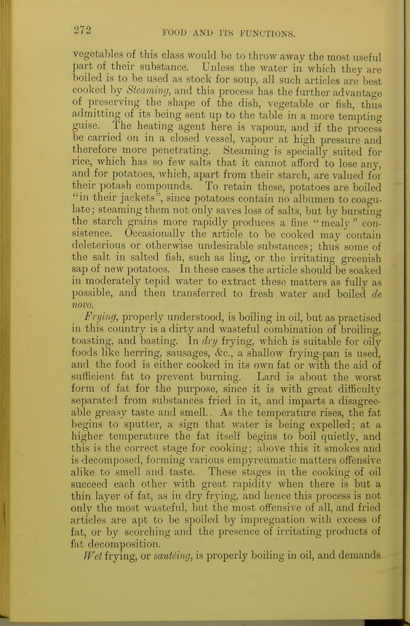 vegetables of this class would be to throw away the most useful part of their substance. Unless the water in which the)- are boiled is to be used as stock for soup, all such articles are bast cooked by Steaming, and this process has the further advantage of preserving the shape of the dish, vegetable or fish, thus admitting of its being sent up to the table in a more tempting guise. The heating agent here is vapour, and if the process be carried on in a closed vessel, vapour at high pressure and therefore more penetrating. Steaming is specially suited for rice, which has so few salts that it cannot afford to lose any, and for potatoes, which, apart from their starch, are valued for their potash compounds. To retain these, potatoes are boiled in their jackets, since potatoes contain no albumen to coagu- late; steaming them not only saves loss of salts, but by bursting the starch grains more rapidly produces a fine  mealy  con- sistence. Occasionally the article to be cooked may contain deleterious or otherwise undesirable substances; thus some of the salt in salted fish, such as ling, or the irritating greenish sap of new potatoes. In these cases the article should be soaked in moderately tepid water to extract these matters as fully as possible, and then transferred to fresh water and boiled de novo. Frying, properly understood, is boiling in oil, but as practised in this country is a dirty and wasteful combination of broiling, toasting, and basting. In dry frying, which is suitable for oily foods like herring, sausages, &c, a shallow frying-pan is used, and the food is either cooked in its own fat or with the aid of sufficient fat to prevent burning. Lard is about the worst form of fat for the purpose, since it is with great difficulty separated from substances fried in it, and imparts a disagree- able greasy taste and smell.. As the temperature rises, the fat begins to sputter, a sign that water is being expelled; at a higher temperature the fat itself begins to boil epiietly, and this is the correct stage for cooking; above this it smokes and is decomposed, forming various emjiyreumatic matters offensive alike to smell and taste. These stages in the cooking of oil succeed each other with great rapidity when there is but a thin layer of fat, as in dry frying, and hence this process is not only the most wasteful, but the most offensive of all, and fried articles are apt to be spoiled by impregnation with excess of fat, or by scorching and the presence of irritating products of fat decomposition. Wet frying, or sauteing, is propeidy boiling in oil, and demands