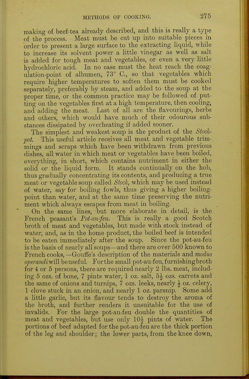 making of beef-tea already described, and this is really a type of the process. Meat must be cut up into suitable pieces in order to present a large surface to the extracting liquid, while to increase its solvent power a little vinegar as well as salt is added for tough meat and vegetables, or even a very little hydrochloric acid. In no case must the heat reach the coag- ulation-point of albumen, 73° C, so that vegetables which require higher temperatures to soften them must be cooked separately, preferably by steam, and added to the soup at the proper time, or the common practice may be followed of put- ting on the vegetables first at a high temperature, then cooling, and adding the meat. Last of all are the flavourings, herbs and others, which would have much of their odourous sub- stances dissipated by overheating if added sooner. The simplest and weakest soup is the product of the Stock- pot. This useful article receives all meat and vegetable trim-, mings and scraps which have been withdrawn from previous dishes, all water in which meat or vegetables have been boiled, everything, in short, which contains nutriment in either the solid or the liquid form. It stands continually on the hob, thus gradually concentrating its contents, and producing a true meat or vegetable soup called Stock, which may be used instead of water, say for boiling fowls, thus giving a higher boiling- point than water, and at the same time preserving the nutri- ment which always escapes from meat in boiling. On the same lines, but more elaborate in detail, is the French peasant's Pot-au-feu. This is really a good Scotch broth of meat and vegetables, but made with stock instead of water, and, as in the home product, the boiled beef is intended to be eaten immediately after the soup. Since the pot-au-feu is the basis of nearly all soups—and there are over 500 known to French cooks, —Gouffe's description of the materials and modus operandivfill be useful. Forthe small pot-au-feu, furnishing broth for 4 or 5 persons, there are required nearly 2 lbs. meat, includ- ing 5 ozs. of bone, 7 pints water, 1 oz. salt, 5J ozs. carrots and the same of onions and turnips, 7 ozs. leeks, nearly \ oz. celery, 1 clove stuck in an onion, and nearly 1 oz. parsnip. Some add a little garlic, but its flavour tends to destroy the aroma of the broth, and further renders it unsuitable for the use of invalids. For the large pot-au-feu double the quantities of meat and vegetables, but use only 10^ pints of water. The portions of beef adapted for the pot-au-feu are the thick portion of the leg and shoulder; the lower parts, from the knee down,