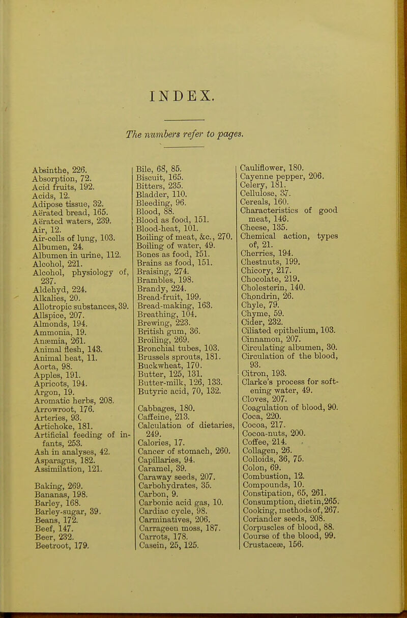 INDEX. The numbers refer to pages. Absinthe, 226. Absorption, 72. Acid fruits, 192. Acids, 12. Adipose tissue, 32. Aerated bread, 165. Aerated waters, 239. Air, 12. Air-cells of lung, 103. Albumen, 24. Albumen in urine, 112. Alcohol, 221. Alcohol, physiology of, 237. Aldehyd, 224. Alkalies, 20. Allotropic substances, 39. Allspice, 207. Almonds, 194. Ammonia, 19. Anaemia, 261. Animal flesh, 143. Animal heat, 11. Aorta, 98. Apples, 191. Apricots, 194. Argon, 19. Aromatic herbs, 208. Arrowroot, 176. Arteries, 93. Artichoke, 181. Artificial feeding of in- fants, 253. Ash in analyses, 42. Asparagus, 182. Assimilation, 121. Baking, 269. Bananas, 198. Barley, 168. Barley-sugar, 39. Beans, 172. Beef, 147. Beer, 232. Beetroot, 179. Bile, 68, 85. Biscuit, 165. Bitters, 235. Bladder, 110. Bleeding, 96. Blood, 88. Blood as food, 151. Blood-heat, 101. Boiling of meat, &c., 270. Boiling of water, 49. Bones as food, 151. Brains as food, 151. Braising, 274. Brambles, 198. Brandy, 224. Bread-fruit, 199. Bread-making, 163. Breathing, 104. Brewing, 223. British gum, 36. Broiling, 269. Bronchial tubes, 103. Brussels sprouts, 181. Buckwheat, 170. Butter, 125, 131. Butter-milk, 126, 133. Butyric acid, 70, 132. Cabbages, 180. Caffeine, 213. Calculation of dietaries, 249. Calories, 17. Cancer of stomach, 260. Capillaries, 94. Caramel, 39. Caraway seeds, 207. Carbohydrates, 35. Carbon, 9. Carbonic acid gas, 10. Cardiac cycle, 98. Carminatives, 206. Carrageen moss, 187. Carrots, 178. Casein, 25, 125. Cauliflower, 180. Cayenne pepper, 206. Celery, 181. Cellulose, 37. Cereals, 160. Characteristics of good meat, 146. Cheese, 135. Chemical action, types of, 21. Cherries, 194. Chestnuts, 199. Chicory, 217. Chocolate, 219. Cholesterin, 140. Chondrin, 26. Chyle, 79. Chyme, 59. Cider, 232. Ciliated epithelium, 103. Cinnamon, 207. Circulating albumen, 30. Circulation of the blood, 93 Citron, 193. Clarke's process for soft- ening water, 49. Cloves, 207. Coagulation of blood, 90. Coca, 220. Cocoa, 217- Cocoa-nuts, 200. Coffee, 214. . Collagen, 26. Colloids, 36, 75. Colon, 69. Combustion, 12. Compounds, 10. Constipation, 65, 261. Consumption, dietin,265. Cooking, methods of, 267. Coriander seeds, 208. Corpuscles of blood, 88. Course of the blood, 99. Crustaceae, 156.