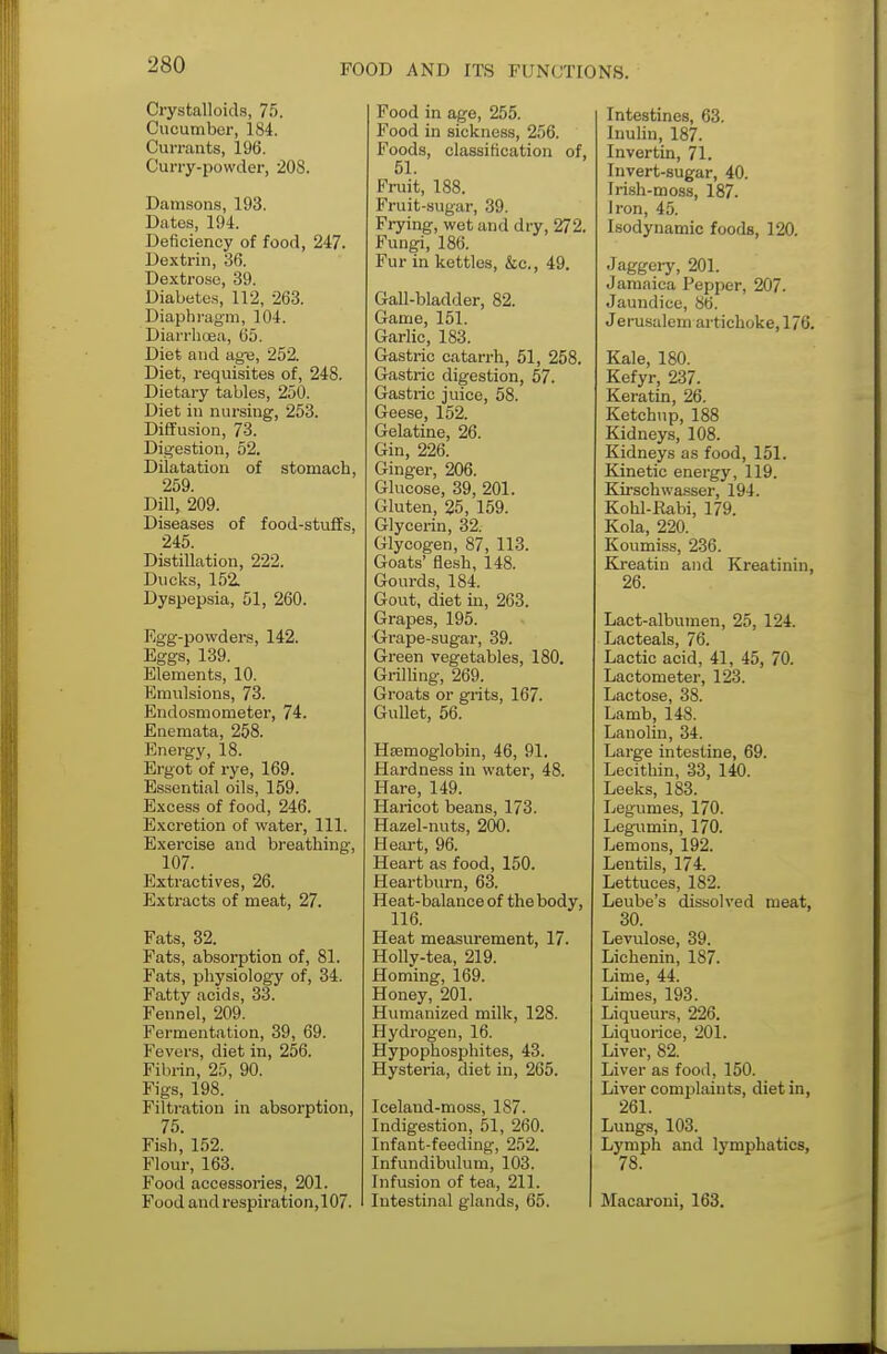 Crystalloids, 75. Cucumber, 184. Currants, 196. Curry-powder, 208. Damsons, 193. Dates, 194. Deficiency of food, 247. Dextrin, 36. Dextrose, 39. Diabetes, 112, 263. Diaphragm, 104. Diarrhoea, 65. Diet and age, 252. Diet, requisites of, 248. Dietary tables, 250. Diet in nursing, 253. Diffusion, 73. Digestion, 52. Dilatation of stomach, 259. Dill, 209. Diseases of food-stuffs, 245. Distillation, 222. Ducks, 152. Dyspepsia, 51, 260. Egg-powders, 142. Eggs, 139. Elements, 10. Emulsions, 73. Endosmometer, 74. Enemata, 258. Energy, 18. Ergot of rye, 169. Essential oils, 159. Excess of food, 246. Excretion of water, 111. Exercise and breathing, 107. Extractives, 26. Extracts of meat, 27. Fats, 32. Fats, absorption of, 81. Fats, physiology of, 34. Fatty acids, 33. Fennel, 209. Fermentation, 39, 69. Fevers, diet in, 256. Fibrin, 25, 90. Figs, 198. Filtration in absorption, 75. Fish, 152. Flour, 163. Food accessories, 201. Food and respiration,107. Food in age, 255. Food in sickness, 256. Foods, classification of, 51. Fruit, 188. Fruit-sugar, 39. Frying, wet and dry, 272. Fungi, 186. Fur in kettles, &c, 49. Gall-bladder, 82. Game, 151. Garlic, 183. Gastric catarrh, 51, 258. Gastric digestion, 57. Gastric juice, 58. Geese, 152. Gelatine, 26. Gin, 226. Ginger, 206. Glucose, 39, 201. Gluten, 25, 159. Glycerin, 32. Glycogen, 87, 113. Goats' flesh, 148. Gourds, 184. Gout, diet in, 263. Grapes, 195. Grape-sugar, 39. Green vegetables, 180. Grilling, 269. Groats or grits, 167. Gullet, 56. Haemoglobin, 46, 91. Hardness in water, 48. Hare, 149. Haricot beans, 173. Hazel-nuts, 200. Heart, 96. Heart as food, 150. Heartburn, 63. Heat-balance of the body, 116. Heat measurement, 17. Holly-tea, 219. Homing, 169. Honey, 201. Humanized milk, 128. Hydrogen, 16. Hypophosphites, 43. Hysteiia, diet in, 265. Iceland-moss, 187. Indigestion, 51, 260. Infant-feeding, 252. Infundibulum, 103. Infusion of tea, 211. Intestinal glands, 65. Intestines, 63. Inulin, 187. Invertin, 71. Invert-sugar, 40. Irish-moss, 187. Iron, 45. Isodynamic foods, 120. Jaggery, 201. Jamaica Pepper, 207. Jaundice, 86. Jerusalem artichoke, 176. Kale, 180. Kefyr, 237. Keratin, 26. Ketchup, 188 Kidneys, 108. Kidneys as food, 151. Kinetic energy, 119. Kirschwasser, 194. Kohl-Rabi, 179. Kola, 220. Koumiss, 236. Kreatin and Kreatinin, 26. Lact-albumen, 25, 124. Lacteals, 76. Lactic acid, 41, 45, 70. Lactometer, 123. Lactose, 38. Lamb, 148. Lanolin, 34. Large intestine, 69. Lecithin, 33, 140. Leeks, 183. Legumes, 170. Legumin, 170. Lemons, 192. Lentils, 174. Lettuces, 182. Leube's dissolved meat, 30. Levulose, 39. Lichenin, 187. Lime, 44. Limes, 193. Liqueurs, 226. Liquorice, 201. Liver, 82. Liver as food, 150. Liver complaints, diet in, 261. Lungs, 103. Lymph and lymphatics, 78. Macaroni, 163.