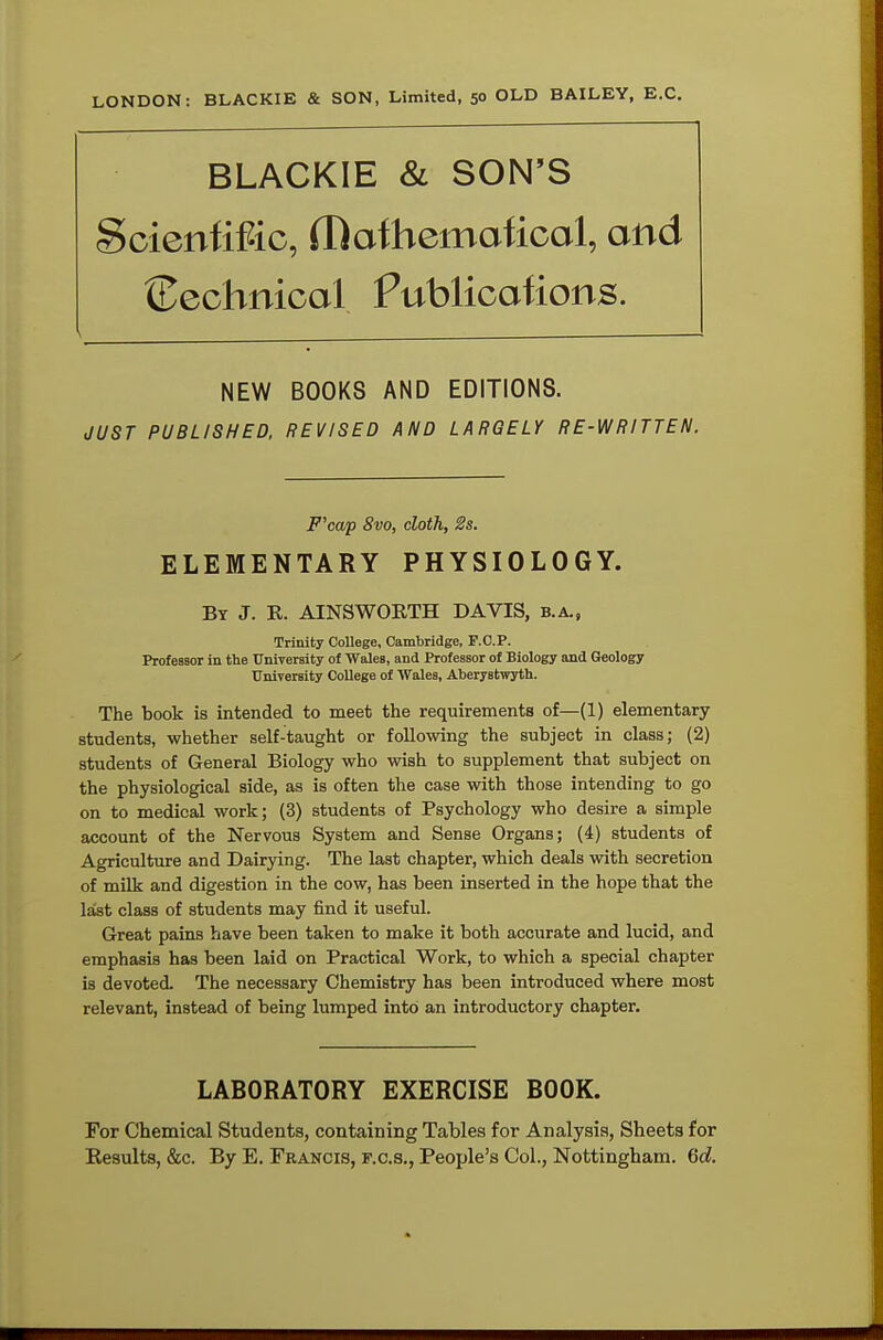 LONDON: BLACKIE & SON, Limited, 50 OLD BAILEY, E.C. BLACKIE & SON'S Scientific, H)afbemaficol, and {technical Publications. NEW BOOKS AND EDITIONS. JUST PUBLISHED, REVISED AND LARGELY RE-WRITTEN. F'cap 8vo, cloth, 2s. ELEMENTARY PHYSIOLOGY. By J. E. AINSWORTH DAVIS, b.a., Trinity College, Cambridge, F.O.P. Professor in the University of Wales, and Professor of Biology and Geology University College of Wales, Aberystwyth. The book is intended to meet the requirements of—(1) elementary students, whether self-taught or following the subject in class; (2) students of General Biology who wish to supplement that subject on the physiological side, as is often the case with those intending to go on to medical work; (3) students of Psychology who desire a simple account of the Nervous System and Sense Organs; (4) students of Agriculture and Dairying. The last chapter, which deals with secretion of milk and digestion in the cow, has been inserted in the hope that the last class of students may find it useful. Great pains have been taken to make it both accurate and lucid, and emphasis has been laid on Practical Work, to which a special chapter is devoted. The necessary Chemistry has been introduced where most relevant, instead of being lumped into an introductory chapter. LABORATORY EXERCISE BOOK. For Chemical Students, containing Tables for Analysis, Sheets for Eesults, &c. By E. Francis, f.c.s., People's Col., Nottingham. 6d.