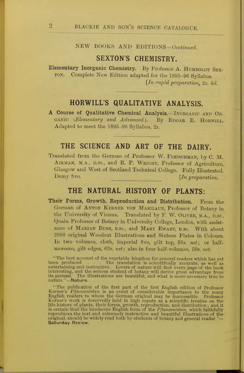 NEW BOOKS AND EDITIONS-Continued. SEXTON'S CHEMISTRY. Elementary Inorganic Chemistry. By Professor A. Humboldt Sex- ton. Complete New Edition adapted for the 1895-96 Syllabus. [In rapid preparation, 2s. Gd. HORWILL'S QUALITATIVE ANALYSIS. A Course of Qualitative Chemical Analysis,—Inorganic and Or- ganic (Elementary and Advanced). By Edgar E. Horwill. Adapted to meet the 1895-96 Syllabus, 2s. THE SCIENCE AND ART OF THE DAIRY. Translated from the German of Professor W. Fleischman, by C. M. Aikman, m a, d.Sc, and K. P. Wright, Professor of Agriculture, Glasgow and West of Scotland Technical College. Fully Illustrated. Demy 8vo. [In preparation. THE NATURAL HISTORY OF PLANTS: Their Forms, Growth, Reproduction and Distribution. From the German of Anton Kerner von Marilaun, Professor of Botany in the University of Vienna. Translated by F. W. Oliver, m.a., d.Sc, Quain Professor of Botany in University College, London, with assist- ance of Marian Busk, b.sc, and Mary Ewart, b.sc With about 2000 original Woodcut Illustrations and Sixteen Plates in Colours. In two volumes, cloth, imperial 8vo, gilt top, 50s. net; or half- morocco, gilt edges, 63s. net; also in four half-volumes, 50s. net. The best account of the vegetable kingdom for general readers which has vet been produced. . . . The translation is scientifically accurate, as well as entertaining and instructive. Lovers of nature will find every page of the book interesting, and the serious student of botany will derive great advantage from its perusal. The illustrations are beautiful, and what is more necessary true to nature. —Nature. The publication of the first part of the first English edition of Professor Reiner's PJlanzenleben is an event of considerable importance to the many English readers to whom the German original may be inaccessible. Professor Kernel 's work is deservedly held in high repute as a scientific treatise on the life-history of plants, their forms, growth, reproduction, and distribution ; and it is certain that the handsome English form of the PJlanzenleben, which faithfully reproduces the text and extremely instructive and beautiful illustrations of the original, should be widely read both by students of botany and general reader.— Saturday Review.