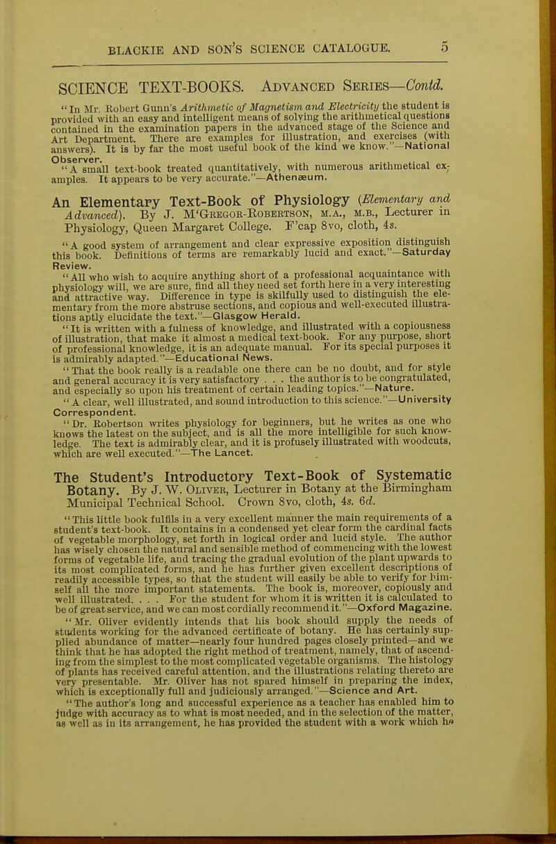 SCIENCE TEXT-BOOKS. Advanced Series—Conid.  In Mr Robert Gunn's Arithmetic of Magnetism and Electricity the student is provided with an easy and intelligent means of solving the arithmetical questions contained in the examination papers in the advanced stage of the Science and Art Department. There are examples for illustration, and exercises (with answers). It is by far the most useful book of the kind we know.—National O bss rvcr A small text-book treated quantitatively, with numerous arithmetical ex; amples. It appears to be very accurate.—Athenaeum. An Elementary Text-Book of Physiology {Elementary and Advanced). By J. M'Geegoe-Robeetson, m.a., m.b., Lecturer in Physiology, Queen Margaret College. F'cap 8vo, cloth, 4s. A good system of arrangement and clear expressive exposition distinguish this book. Definitions of terms are remarkably lucid and exact.—Saturday Review. All who wish to acquire anything short of a professional acquaintance with physiology will, we are sure, find all they need set forth here in a very interesting and attractive way. Difference in type is skilfully used to distinguish the ele- mentary from the more abstruse sections, and copious and well-executed illustra- tions aptly elucidate the text.—Glasgow Herald.  It is written with a fulness of knowledge, and illustrated with a copiousness of illustration, that make it almost a medical text-hook. For any purpose, short of professional knowledge, it is an adequate manual. For its special purposes it is admirably adapted.—Educational News.  That the book really is a readable one there can be no doubt, and for style and general accuracy it is very satisfactory . . . the author is to be congratulated, and especially so upon his treatment of certain leading topics.—Nature.  A clear, well illustrated, and sound introduction to this science.—University Correspondent. Dr. Robertson writes physiology for beginners, hut he writes as one who knows the latest on the subject, and is all the more intelligible for such know- ledge. The text is admirably clear, and it is profusely illustrated with woodcuts, which are well executed.—The Lancet. The Student's Introductory Text-Book of Systematic Botany. By J. W. Oliver, Lecturer in Botany at the Birmingham Municipal Technical School. Crown 8vo, cloth, 4s. 6d.  This little book fulfils in a very excellent manner the main requirements of a student's text-book. It contains in a condensed yet clear form the cardinal facts of vegetable morphology, set forth in logical order and lucid style. The author has wisely chosen the natural and sensible method of commencing with the lowest forms of vegetable life, and tracing the gradual evolution of the plant upwards to its most complicated forms, and he has further given excellent descriptions of readily accessible types, so that the student will easily be able to verify for him- self all the more important statements. The book is, moreover, copiously and well illustrated. . . . For the student for whom it is written it is calculated to be of great service, and we can most cordially recommend it.—Oxford Magazine.  Mr. Oliver evidently intends that his book should supply the needs of students working for the advanced certificate of botany. He has certainly sup- plied abundance of matter—nearly four hundred pages closely printed—and we think that he has adopted the right method of treatment, namely, that of ascend- ing from the simplest to the most complicated vegetable organisms. The histology of plants has received careful attention, and the illustrations relating thereto are very presentable. Mr. Oliver has not spared himself in preparing the index, which is exceptionally full and judiciously arranged.—Science and Art. The author's long and successful experience as a teacher has enabled him to judge with accuracy as to what is most needed, and in the selection of the matter, as well as in its arrangement, he has provided the student with a work which lio