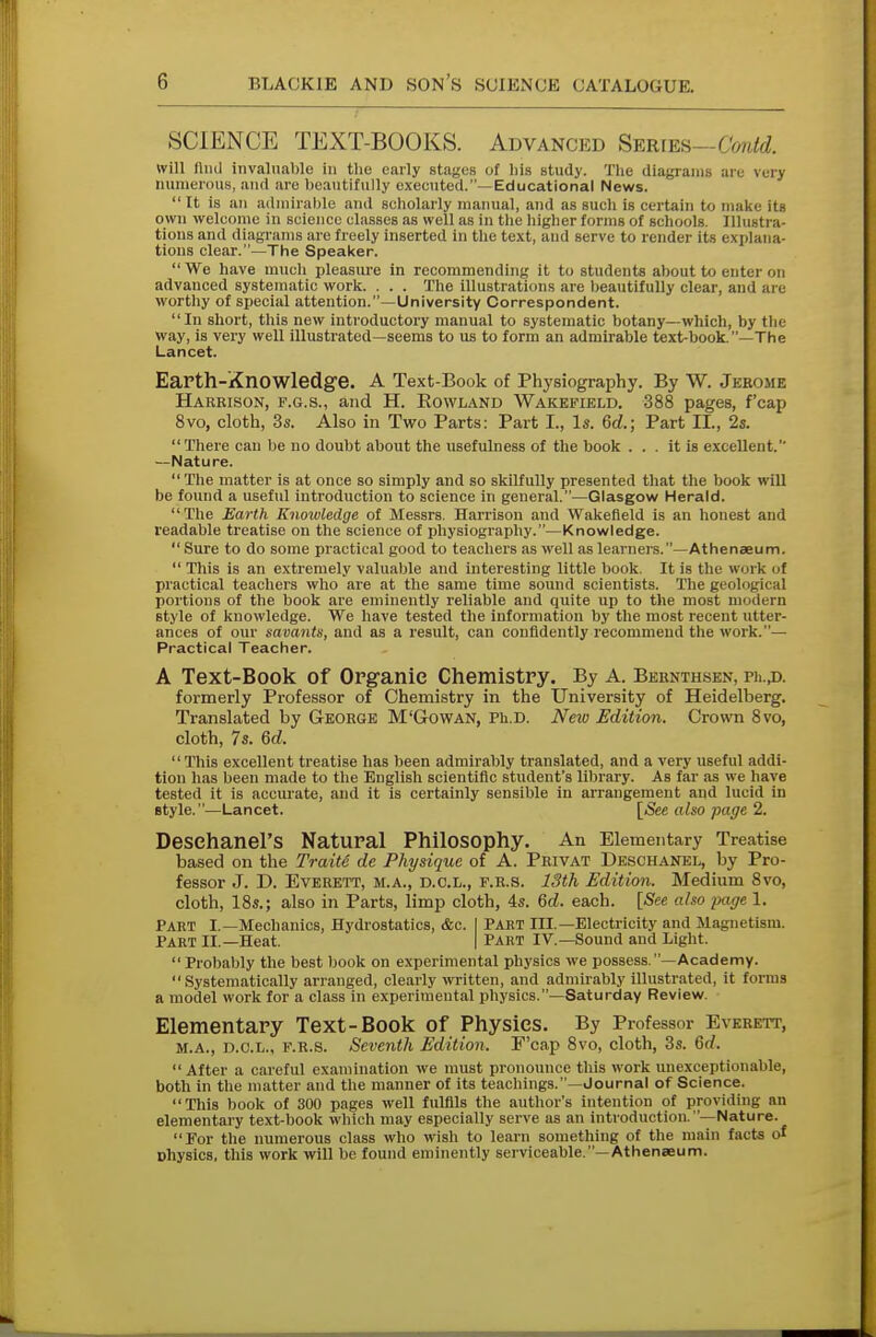 SCIENCE TEXT-BOOKS. Advanced Series—Gontd. will lliul invaluable in the early stages of his study. The diagrams are very numerous, anil arc beautifully executed.—Educational News.  It is an admirable and scholarly manual, and as such is certain to make its own welcome in science classes as well as in the higher forms of schools. Illustra- tions and diagrams are freely inserted in the text, and serve to render its explana- tions clear.—The Speaker.  We have much pleasure in recommending it to students about to enter on advanced systematic work. . . . The illustrations are beautifully clear, and are worthy of special attention.—University Correspondent. In short, this new introductory manual to systematic botany—which, by the way, is very well illustrated—seems to us to form an admirable text-book-—The Lancet. Earth-Knowledge. A Text-Book of Physiography. By W. Jerome Harbison, f.g.s., and H. Bowland Wakefield. 388 pages, f'cap 8vo, cloth, 3s. Also in Two Parts: Part I., Is. 6d.; Part II., 2s. There can be no doubt about the usefulness of the book ... it is excellent. —Nature.  The matter is at once so simply and so skilfully presented that the book will be found a useful introduction to science in general.—Glasgow Herald. The Earth Knowledge of Messrs. Harrison and Wakefield is an honest and readable treatise on the science of physiography.—Knowledge.  Sure to do some practical good to teachers as well as learners.—Athenaeum.  This is an extremely valuable and interesting little book. It is the work ol practical teachers who are at the same time sound scientists. The geological portions of the book are eminently reliable and quite up to the most modern style of knowledge. We have tested the information by the most recent utter- ances of our savants, and as a result, can confidently recommend the work.— Practical Teacher. A Text-Book of Organic Chemistry. By A. Bernthsen, pii.,d. formerly Professor of Chemistry in the University of Heidelberg. Translated by George M'Gowan, Ph.D. New Edition. Crown 8vo, cloth, 7s. 6d. This excellent treatise has been admirably translated, and a very useful addi- tion has been made to the English scientific student's library. As far as we have tested it is accurate, and it is certainly sensible in arrangement and lucid in style.—Lancet. [-See also page 2. DeSChanel'S Natural Philosophy. An Elementary Treatise based on the Traits de Physique of A. Privat Deschanel, by Pro- fessor J. D. Everett, m.a., d.o.l., f.r.s. 13th Edition. Medium 8vo, cloth, 18s.; also in Parts, limp cloth, 4s. 6d. each. [-See also page 1. Part I.—Mechanics, Hydrostatics, &c. I PART III.—Electricity and Magnetism. Part II.—Heat. | Part IV.—Sound and Light. Probably the best book on experimental physics we possess.—Academy. Systematically arranged, clearly written, and admirably illustrated, it forms a model work for a class in experimental physics.—Saturday Review. Elementary Text-Book of Physics. By Professor Everett, m.a., d.o.l., f.r.s. Seventh Edition. E'cap 8vo, cloth, 3s. 6-/.  After a careful examination we must pronounce this work unexceptionable, both in the matter and the manner of its teachings.—Journal of Science. This book of 300 pages well fulfils the author's intention of providing an elementary text-book which may especially serve as an introduction. —Nature. For the numerous class who wish to learn something of the main facts of nhysics, this work will be found eminently serviceable.—Athenaeum.