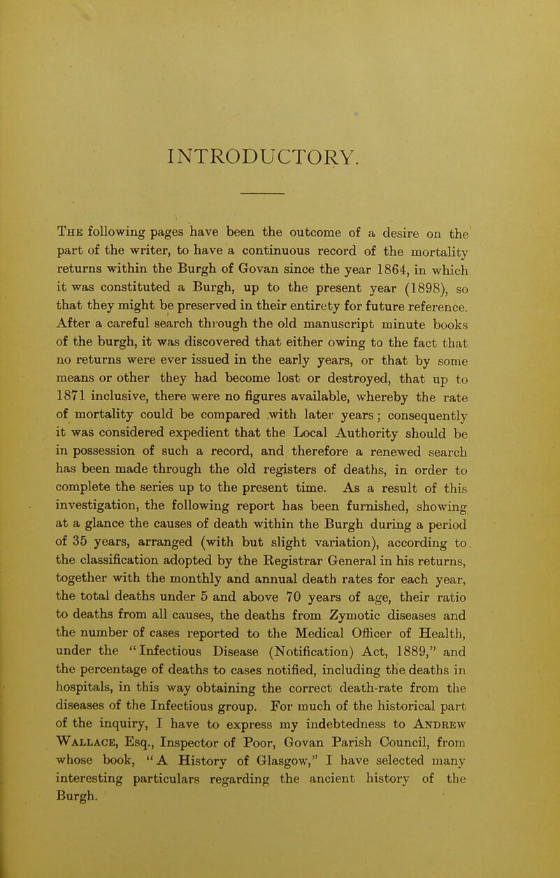 INTRODUCTORY. The following pages have been the outcome of a desire on the part of the writer, to have a continuous record of the mortality returns within the Burgh of Govan since the year 1864, in which it was constituted a Burgh, up to the present year (1898), so that they might be preserved in their entirety for future reference. After a careful search through the old manuscript minute books of the burgh, it was discovered that either owing to the fact that no returns were ever issued in the early years, or that by some means or other they had become lost or destroyed, that up to 1871 inclusive, there were no figures available, whereby the rate of mortality could be compared with later years; consequently it was considered expedient that the Local Authority should be in possession of such a record, and therefore a renewed search has been made through the old registers of deaths, in order to complete the series up to the present time. As a result of this investigation, the following report has been furnished, showing at a glance the causes of death within the Burgh during a period of 35 years, arranged (with but slight variation), according to the classification adopted by the Kegistrar General in his returns, together with the monthly and annual death rates for each year, the total deaths under 5 and above 70 years of age, their ratio to deaths from all causes, the deaths from Zymotic diseases and the number of cases reported to the Medical Ofiicer of Health, under the Infectious Disease (Notification) Act, 1889, and the percentage of deaths to cases notified, including the deaths in hospitals, in this way obtaining the correct death-rate from the diseases of the Infectious group. For much of the historical part of the inquiry, I have to express my indebtedness to Andrew Wallace, Esq., Inspector of Poor, Govan Parish Council, from whose book, A History of Glasgow, I have selected many interesting particulars regarding the ancient history of the Burgh.