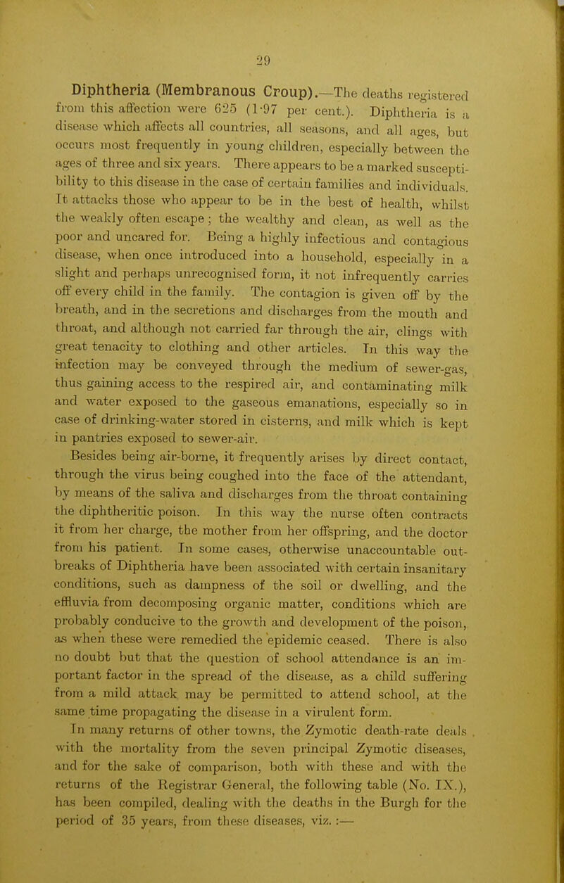 Diphtheria (Membranous Croup).—The deaths registered from this affection were 025 (1-97 per cent.). Diphtheria is a disease which affects all countries, all seasons, and all ages, but occurs most frequently in young children, especially between the ages of t hree and six years. There appears to be a marked suscepti- bility to this disease in the case of certain families and individuals. It attacks those who appear to be in the best of health, whilst the weakly often escape ; the wealthy and clean, as well as the poor and uncared for. Being a highly infectious and contagious disease, when once introduced into a household, especially in a slight and perhaps unrecognised form, it not infrequently carries off every child in the family. The contagion is given off by the breath, and in the secretions and discharges from the mouth and throat, and although not carried far through the air, clings with great tenacity to clothing and other articles. In this way the infection may be conveyed through the medium of sewer-gas, thus gaining access to the respired air, and contaminating milk and water exposed to the gaseous emanations, especially so in case of drinking-water stored in cisterns, and milk which is kept in pantries exposed to sewer-air. Besides being air-borne, it frequently arises by direct contact, through the virus being coughed into the face of the attendant, by means of the saliva and discharges from the throat containing the diphtheritic poison. In this way the nurse often contracts it f rom her charge, the mother from her offspring, and the doctor from his patient. In some cases, otherwise unaccountable out- breaks of Diphtheria have been associated with certain insanitary conditions, such as dampness of the soil or dwelling, and the uvia from decomposing organic matter, conditions which are probably conducive to the growth and development of the poison, as when these were remedied the epidemic ceased. There is also no doubt but that the question of school attendance is an im- portant factor in the spread of the disease, as a child suffering from a mild attack may be permitted to attend school, at the same time propagating the disease in a virulent form. In many returns of other towns, the Zymotic death-rate deals with the mortality from the seven principal Zymotic diseases, and for the sake of comparison, both witli these and with the returns of the Registrar General, the following table (No. IX.), has been compiled, dealing with the deaths in the Burgli for the period of 35 years, from these diseases, viz.:—