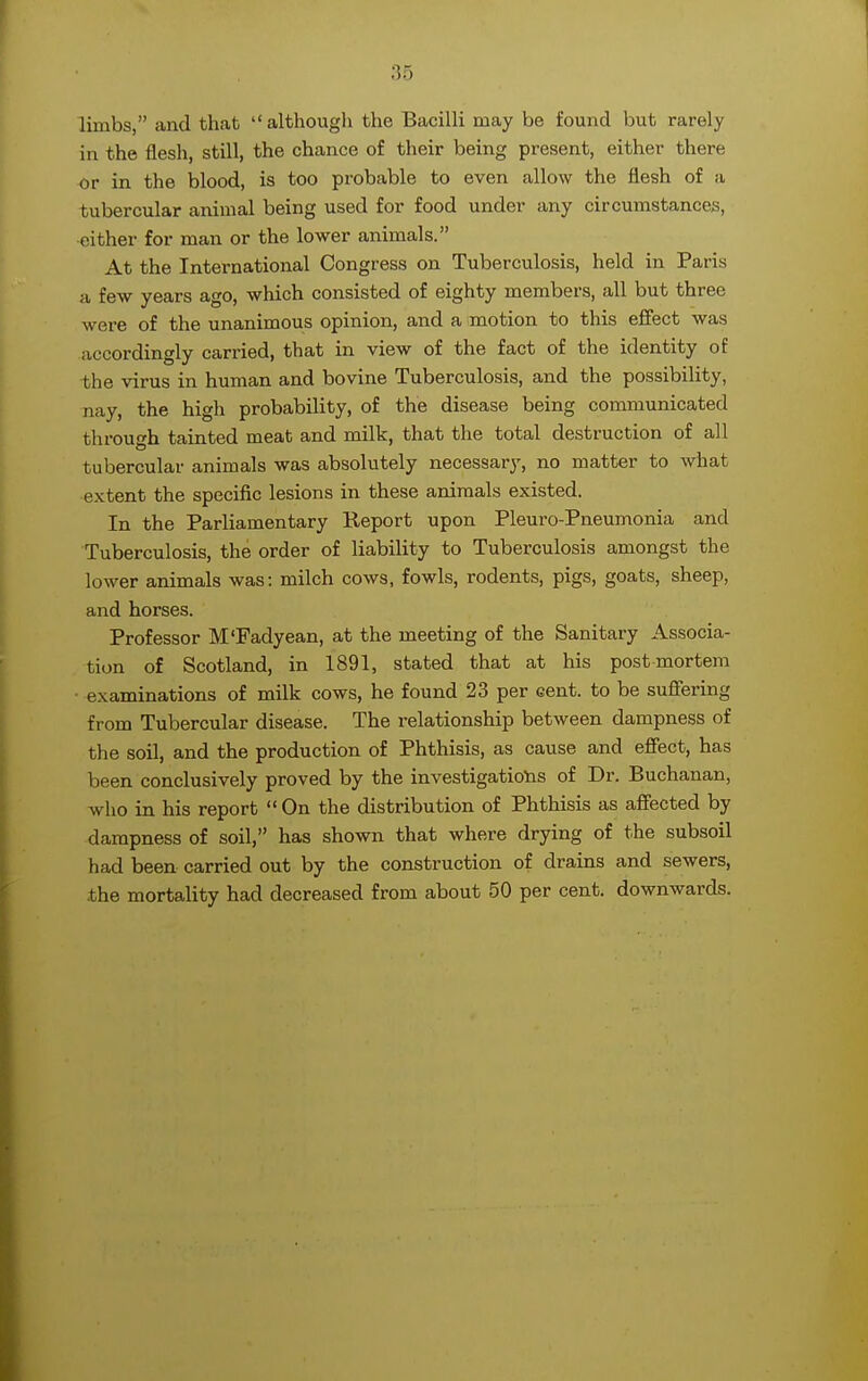 limbs, and that although the Bacilli may be found but rarely in the flesh, still, the chance of their being present, either there or in the blood, is too probable to even allow the flesh of ;i tubercular animal being used for food under any circumstances, either for man or the lower animals. At the International Congress on Tuberculosis, held in Paris a few years ago, which consisted of eighty members, all but three were of the unanimous opinion, and a motion to this effect was accordingly carried, that in view of the fact of the identity of the virus in human and bovine Tuberculosis, and the possibility, nay, the high probability, of the disease being communicated through tainted meat and milk, that the total destruction of all tubercular animals was absolutely necessary, no matter to what extent the specific lesions in these animals existed. In the Parliamentary Report upon Pleuro-Pneumonia and Tuberculosis, the order of liability to Tuberculosis amongst the lower animals was: milch cows, fowls, rodents, pigs, goats, sheep, and horses. Professor M'Fadyean, at the meeting of the Sanitary Associa- tion of Scotland, in 1891, stated that at his post mortem examinations of milk cows, he found 23 per cent, to be suffering from Tubercular disease. The relationship between dampness of the soil, and the production of Phthisis, as cause and effect, has been conclusively proved by the investigations of Dr. Buchanan, who in his report  On the distribution of Phthisis as affected by dampness of soil, has shown that where drying of the subsoil had been carried out by the construction of drains and sewers, the mortality had decreased from about 50 per cent, downwards.