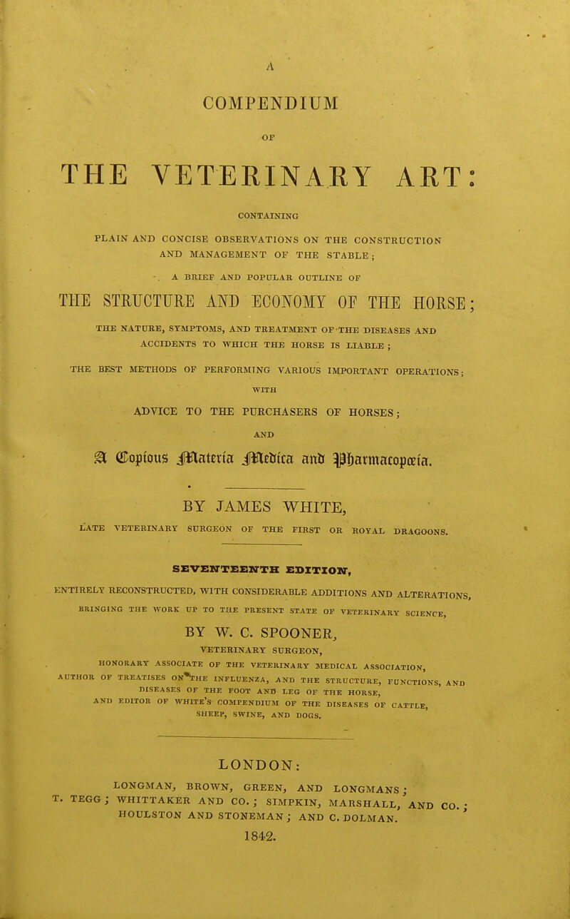 A COMPENDIUM OF THE VETERINARY ART: CONTAINING PLAIN AND CONCISE OBSERVATIONS ON THE CONSTRUCTION AND MANAGEMENT OF THE STABLE ; A BRIEF AND POPULAR OUTLINE OF THE STRUCTTJRE AND ECONOMY OE THE HORSE; THE NATURE, SYMPTOMS, AND TREATMENT OF THE DISEASES AND ACCIDENTS TO WHICH THE HORSE IS LIABLE ; THE BEST METHODS OP PERFORMING VARIOUS IMPORTANT OPERATIONS; WITH ADVICE TO THE PURCHASERS OF HORSES; AND a CDopi'ous i^latevta JWlEtitca anb ^^armacopata. BY JAMES WHITE, LATE VETERINARY SURGEON OF THE FIRST OR ROYAL DRAGOONS. SEVEXTTEEirTH EBITION', ENTIRELY RECONSTRUCTED. WITH CONSIDERABLE ADDITIONS AND ALTERATIONS, BRINGING THE WORK UP TO THE PRESENT STATE OP VETERINARY SCIENCE, BY W. C. SPOONER, VETERINARY SURGEON, HONORART ASSOCIATE OP THE VETERINARY MEDICAI, ASSOCIATION, AUTHOR OF TREATISES On'I'HE INFLUENZA, AND THE STRUCTURE, FUNCTIONS, AND DISEASES OF THE FOOT AND MG OF THE HORSE, AND EDITOR OF WHITE's COMPENDIUM OP THE DISEASES OF CATTLE, SHEEP, SWINE, AND DOGS. LONDON: LONGMAN, BROWN, GREEN, AND LONGMANS; T. tegg; whittaker and CO.; siMPKiN, Marshall/AND co. HOULSTON AND STONEMAN; AND C. DOLMAN. 184-2.