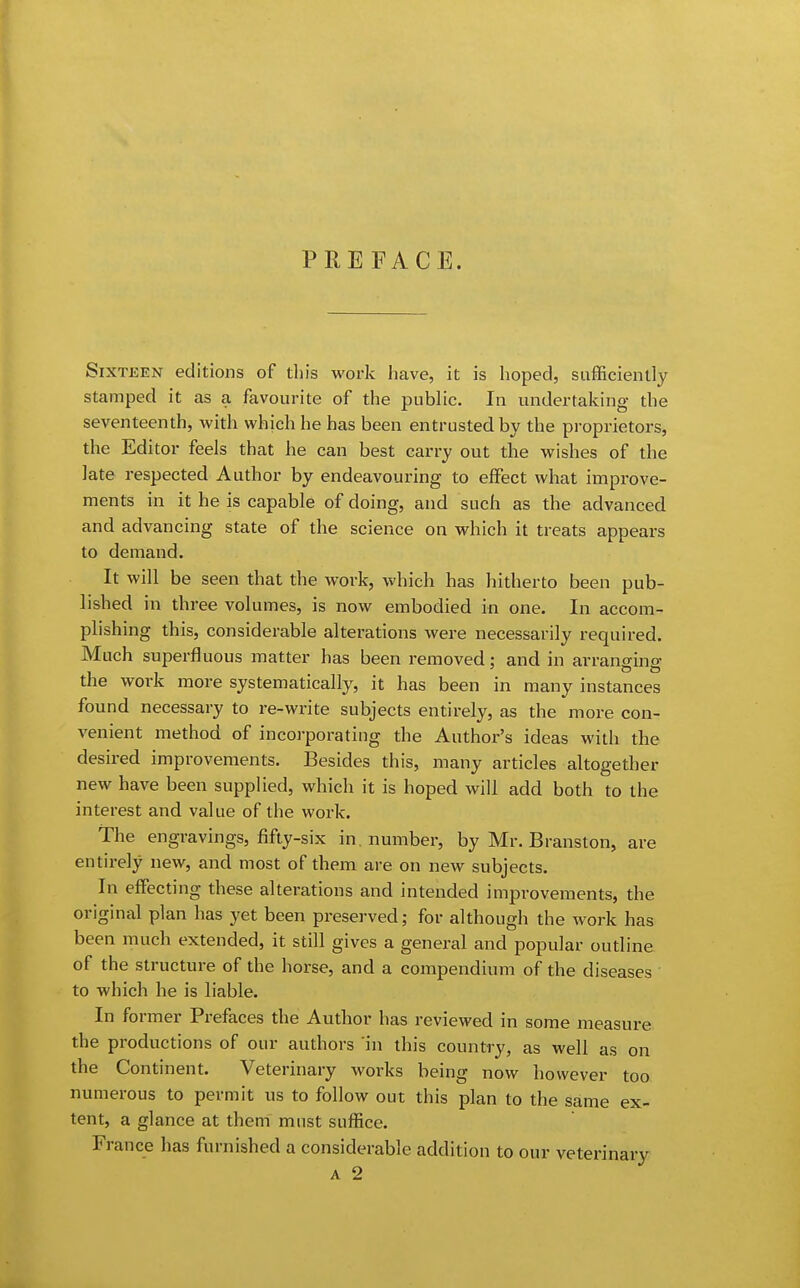 PREFACE. Sixteen editions of this work have, it is hoped, sufficiently stamped it as a favourite of the public. In undertaking the seventeenth, with which he has been entrusted by the proprietors, the Editor feels that he can best carry out the wishes of the late respected Author by endeavouring to effect what improve- ments in it he is capable of doing, and such as the advanced and advancing state of the science on which it treats appears to demand. It will be seen that the work, which has hitherto been pub- lished in three volumes, is now embodied in one. In accom- plishing this, considerable alterations were necessarily required. Much superfluous matter has been removed; and in arranging the work more systematically, it has been in many instances found necessary to re-write subjects entirely, as the more con- venient method of incorporating the Author's ideas with the desired improvements. Besides this, many articles altogether new have been supplied, which it is hoped will add both to the interest and value of the work. The engravings, fifty-six in. number, by Mr. Branston, are entirely new, and most of them are on new subjects. In effecting these alterations and intended improvements, the original plan has yet been preserved; for although the work has been much extended, it still gives a general and popular outline of the structure of the horse, and a compendium of the diseases to which he is liable. In former Prefaces the Author has reviewed in some measure the productions of our authors in this country, as well as on the Continent. Veterinary works being now however too numerous to permit us to follow out this plan to the same ex- tent, a glance at them must suffice. France has furnished a considerable addition to our veterinary