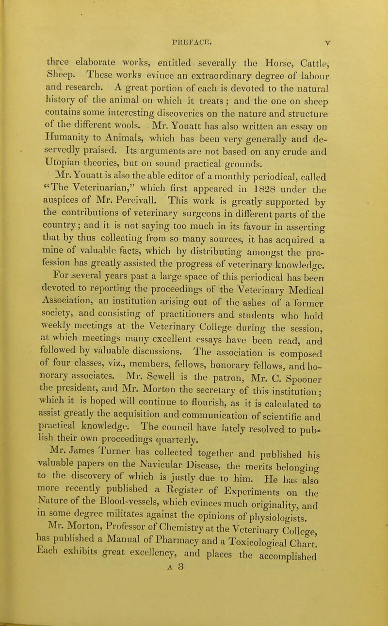 three elaborate works, entitled severally the Horse, Cattle, Sheep. These works evince an extraordinary degree of labour and research. A great portion of each is devoted to the natural history of the animal on which it treats ; and the one on sheep contains some interesting discoveries on the nature and structure of the different wools. Mr. Youatt has also written an essay on Humanity to Animals, which has been very generally and de- servedly praised. Its arguments are not based on any crude and Utopian theories, but on sound practical grounds. Mr. Youatt is also the able editor of a monthly periodical, called The Veterinarian, which first appeared in 1828 under the auspices of Mr. Percivall. This work is greatly supported by the contributions of veterinary surgeons in different parts of the country; and it is not saying too much in its favour in asserting that by thus collecting from so many sources, it has acquired a mine of valuable facts, which by distributing amongst the pro- fession has greatly assisted the progress of veterinary knowledge. For several years past a large space of this periodical has been devoted to reporting the proceedings of the Veterinary Medical Association, an institution arising out of the ashes of a former society, and consisting of practitioners and students who hold weekly meetings at the Veterinary College during the session, at which meetings many excellent essays have been read, and followed by valuable discussions. The association is composed of four classes, viz., members, fellows, honorary fellows, and ho- norary associates. Mr. Sewell is the patron, Mr. C. Spooner the president, and Mr. Morton the secretary of this institution; which it is hoped will continue to flourish, as it is calculated to assist greatly the acquisition and communication of scientific and practical knowledge. The council have lately resolved to pub- lish their own proceedings quarterly. Mr. James Turner has collected together and published his valuable papers on the Navicular Disease, the merits belonging to the discovery of which is justly due to him. He has also more recently published a Register of Experiments on the Nature of the Blood-vessels, which evinces much originality, and in some degree militates against the opinions of physiologists. Mr. Morton, Professor of Chemistry at the Veterinary College has published a Manual of Pharmacy and a Toxicoloo-ical Chart' Each exhibits great excellency, and places the accomplished A 3