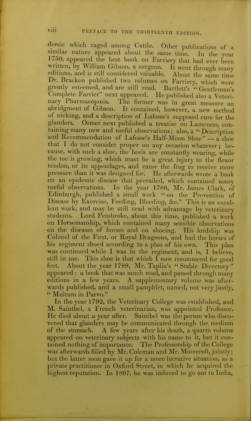 VJll demic which raged among Cattle. Other publications of a similar nature appeared about the same time. In the year 1750, appeared the best book on Farriery that had ever been written, by William Gibson, a surgeon. It went through many editions, and is still considered valuable. About the same time Dr. Bracken published two volumes on Farriery, which were greatly esteemed, and are still read. Bartlett's  Gentleman's Complete Farrier next appeared. He published also a Veteri- nary Pharmacopoeia. The former was in great measure an abridgment of Gibson. It contained, however, a new method of nicking, and a description of Lafosse's supposed cure for the glanders. Osmer next published a treatise on Lameness, con- taining many new and useful observations; also, a  Description and Recommendation of Lafosse's Half-Moon Shoe —a shoe that I do not consider proper on any occasion whatever; be- cause, with such a shoe, the heels are constantly wearing, while the toe is growing, which must be a great injury to the flexor tendon, or its appendages, and cause the frog to receive more pressure than it was designed for. He afterwards wrote a book on an epidemic disease that prevailed, which contained many useful observations. In the year 1780, Mr. James Clark, of Edinburgh, published a small work  on the Prevention of Disease by Exercise, Feeding, Bleeding, &c. This is an excel- lent work, and may be still read with advantage by veterinary students. Lord Pembroke, about this time, published a work on Horsemanship, which contained many sensible observations on the diseases of horses and on shoeing. His lordship was Colonel of the First, or Royal Dragoons, and had the horses of his regiment shoed according to a plan of his own. This plan was continued while I was in the regiment, and is, I believe, still in use. This shoe is that which I now recommend for good feet. About the year 1789, Mr. Taplin's Stable Directory appeared : a book that was much read, and passed through many editions in a few years. A supplementary volume was after- wards published, and a small pamphlet, named, not very justly,  Multum in Parvo. In the year 1792, the Veterinary College was established, and M. Saintbel, a French veterinarian, was appointed Professor. He died about a year after. Saintbel was the person who disco- vered that glanders may be communicated through the medium of the stomach. A few years after his death, a quarto volume appeared on veterinary subjects with his name to it, but it con- tained nothing of importance. The Professorship of the College was afterwards filled by Mr. Coleman and Mr. Moiecroft, jointly; but the latter soon gave it up for a more lucrative situation, as a private practitioner in Oxford Street, in which he acquired the highest reputation. In 1807, he was induced to go out to India,