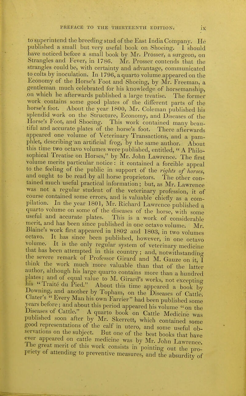 to superintend the breeding stud of the East India Company. He published a small but very useful book on Shoeing. 1 should have noticed before a small book by Mr. Prdsser, a surgeon, on Strangles and Fever, in 1786. Mr. Prosser contends that the strangles could be, with certainty and advantage, communicated to colts by inoculation. In 1796, a quarto volume appeared on the Economy of the Horse's Foot and Shoeing, by Mr. Freeman, a gentleman much celebrated for his knowledge of horsemanship, .on which he afterwards published a large treatise. The former work contains some good plates of the different parts of the horse's foot. About the year 1800, Mr. Coleman published his splendid work on the Structure, Economy, and Diseases of the Horse's Foot, and Shoeing. This work contained many beau- tiful and accurate plates of the horse's foot. There afterwards appeared one volume of Veterinary Transactions, and a pam- phlet, describing an artificial frog, by the same author. About this time two octavo volumes were published, entitled, A Philo- sophical Treatise on Horses, by Mr. John Lawrence. The first volume merits particular notice: it contained a forcible appeal to the feeling of the public in support of the rights of horses, and ought to be read by all horse proprietors. The other con- tamed much useful practical information; but, as Mr. Lawrence was not a regular student of the veterinary profession, it of course contained some errors, and is valuable chiefly as a com- pilation. In the year 1801, Mr. Richard Lawrence published a quarto volume on some of the diseases of the horse, with some useful and accurate plates. This is a work of considerable merit, and has been since published in one octavo volume. Mr Blaine's work first appeared in 1802 and 1803, in two volumes octavo. It has since been published, however, in one octavo ^1° T^ regular system of veterinary medicine that has been attempted in this country; and, notwithstandino- the severe remark of Professor Girard and M. Gauze on it, I think the work much more valuable than that of the latter author, although his large quarto contains more than a hundred plates; and of equal value to M. Girard's works, not excepting his Iraite du Pied. About this time appeared a book b? Downing and another by Topham, on the Diseases of Cattle. Clater s  Every Man his own Farrier had been published some years before; and about this period appeared his volume on the Diseases of Cattle  A quarto book on Cattle Medicine was published soon after by Mr. Skerrett, which contained some good representations of the calf in utero, and some useful ob- servations on the subject. But one of the best books that have ever appeared on cattle medicine was by Mr. John Lawrence. Ihe great merit of this work consists in pointing out the pro- priety of attending to preventive measures, and the absurdity of