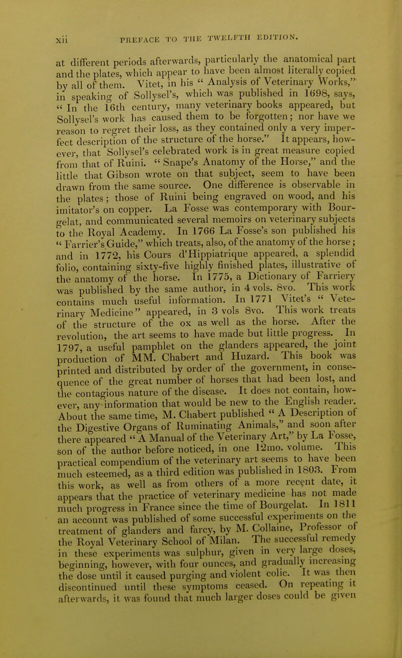 at different periods afterwards, particularly the anatomical part and the plates, which appear to have been almost literally copied by all of them. Vitet, in his  Analysis of Veterinary Works, in speaking of Sollysel's, which was published in 1698, says, « In the feth century, many veterinary books appeared, but Sollysel's work has caused them to be forgotten; nor have we reason to regret their loss, as they contained only a very imper- fect description of the structure of the horse. It appears, how- ever, that Sollysel's celebrated work is in great measure copied from that of Ruini.  Snape's Anatomy of the Horse, and the little that Gibson wrote on that subject, seem to have been drawn from the same source. One difference is observable in the plates; those of Ruini being engraved on wood, and his imitator's on copper. La Fosse was contemporary with Bour- o-elat, and communicated several memoirs on veterinary subjects to the Royal Academy. In 1766 La Fosse's son published his  Farrier's Guide, which treats, also, of the anatomy of the horse ; and in 1772, his Cours d'Hippiatrique appeared, a splendid folio, containing sixty-five highly finished plates, illustrative of the anatomy of the horse. In 1775, a Dictionary of Farriery was published by the same author, in 4 vols. 8vo. This work contains much useful information. In 1771 Vitet's  Vete- rinary Medicine appeared, in 3 vols Bvo. This work treats of the structure of the ox as well as the horse. After the revolution, the art seems to have made but little progress. In 1797, a useful pamphlet on the glanders appeared, the joint production of MM. Chabert and Huzard. This book was printed and distributed by order of the government, in conse- quence of the great number of horses that had been lost, and the contagious nature of the disease. It does not contain, how- ever, any information that would be new to the English reader. About the same time, M. Chabert published  A Description of the Digestive Organs of Ruminating Animals, and soon after there appeared  A Manual of the Veterinary Art, by La Fosse, son of the author before noticed, in one 12mo. volume. This practical compendium of the veterinary art seems to have been much esteemed, as a third edition was published in 1803. Irom this work, as well as from others of a more recent date, it appears that the practice of veterinary medicine has not made much pro<Tress in France since the time of Bourgelat. In 1811 an accoun° was published of some successful experiments on the treatment of glanders and farcy, by M. Collaine, Professor of the Royal Veterinary School of Milan. The successful remedy in these experiments was sulphur, given m very large doses, beginning, however, with four ounces, and gradually increasing the dose until it caused purging and violent colic. It was then discontinued until these symptoms ceased. On repeating it afterwards, it was found that much larger doses could be given