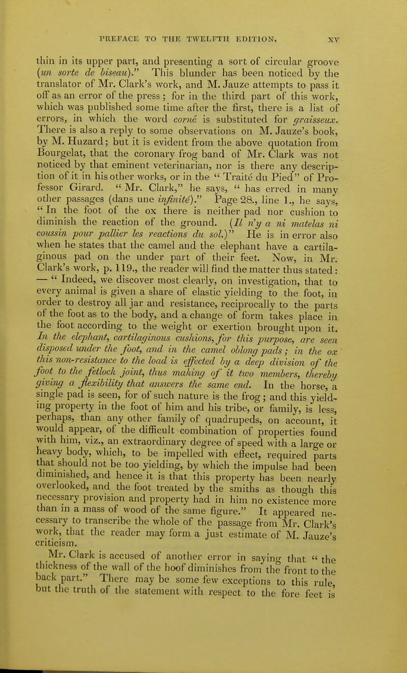 thin in its upper part, and presenting a sort of circular groove {un sorte de hiseau). This blunder has been noticed by the translator of Mr. Clark's work, and M. Jauze attempts to pass it olF as an error of the press ; for in the third part of this work, which was published some time after the first, there is a list of en-ors, in which the word come is substituted for graisseiix. There is also a reply to some observations on M. Jauze's book, by M. Huzard; but it is evident from the above quotation from Bourgelat, that the coronary frog band of Mr. Clark was not noticed by that eminent veterinarian, nor is there any descrip- tion of it in his other works, or in the  Ti-aite du Pied of Pro- fessor Girard.  Mr. Clark, he says,  has erred in many other passages (dans une infinite) Page 28., line 1., he says,  In the foot of the ox there is neither pad nor cushion to diminish the reaction of the ground. {B n'y a ni matelas ni coussin pour pallier les reactions du sol.) He is in error also when he states that the camel and the elephant have a cartila- ginous pad on the under part of their feet. Now, in Mr. Clark's work, p. 119., the reader will find the matter thus stated: —  Indeed, we discover most clearly, on investigation, that to every animal is given a share of elastic yielding to the foot, in order to destroy all jar and resistance, reciprocally to the parts of the foot as to the body, and a change of form takes place in the foot according to the weight or exertion brought upon it. In the elephant, cartilaginous cushions, for this purpose, are seen disposed under the foot, and in the camel oblong pads; in the ox ' this non-resistance to the load is effected hy a deep division of the foot to the fetlock joint, thus making of it two members, thereby giving a flexibility that answers the same end. In the horse, a single pad is seen, for of such nature is the frog; and this yield- ing property in the foot of him and his tribe, or family, is less, perhaps, than any other family of quadrupeds, on account, it would appear, of the difficult combination of properties found with him, viz., an extraordinary degree of speed with a large or heavy body, which, to be impelled with effect, required parts that should not be too yielding, by which the impulse had been diminished, and hence it is that this property has been nearly overlooked, and the foot treated by the smiths as though this necessary provision and property had in him no existence more than in a mass of wood of the same figure. It appeared ne- cessary to transcribe the whole of the passage from Mr. Clark's work, that the reader may form a just estimate of M. Jauze's criticism. Mr. Clark is accused of another error in saying that  the thickness of the wall of the hoof diminishes from the front to the back part. There may be some few exceptions to this rule, but the truth of the statement with respect to the fore feet is'