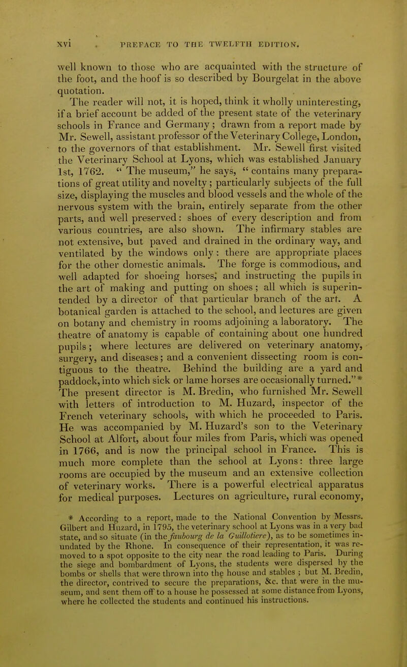 well known to those who are acquainted with the structure of the foot, and the hoof is so described by Bourgelat in the above quotation. The reader will not, it is hoped, think it wholly uninteresting, if a brief account be added of the present state of the veterinary schools in France and Germany; drawn from a report made by Mr. Sewell, assistant professor ofthe Veterinary College, London, to the governors of that establishment. Mr. Sewell first visited the Veterinary School at Lyons, which was established January 1st, 1762.  The museum, he says,  contains many prepara- tions of great utility and novelty ; particularly subjects of the full size, displaying the muscles and blood vessels and the whole of the nervous system with the brain, entirely separate from the other parts, and well preserved: shoes of every description and from various countries, are also shown. The infirmary stables are not extensive, but paved and drained in the ordinary way, and ventilated by the windows only : there are appropriate places for the other domestic animals. The forge is commodious, and well adapted for shoeing horses,' and instructing the pupils in the art of making and putting on shoes; all which is superin- tended by a director of that particular branch of the art. A botanical garden is attached to the school, and lectures are given on botany and chemistry in rooms adjoining a laboratory. The theatre of anatomy is capable of containing about one hundred pupils; where lectures are delivered on veterinary anatomy, surgery, and diseases; and a convenient dissecting room is con- tiguous to the theatre. Behind the building are a yard and paddock, into which sick or lame horses are occasionally turned.* The present director is M. Bredin, who furnished Mr. Sewell with letters of introduction to M. Huzard, inspector of the French veterinary schools, with which he proceeded to Paris. He was accompanied by M. Huzard's son to the Veterinary School at Alfort, about four miles from Paris, which was opened in 1766, and is now the principal school in France. This is much more complete than the school at Lyons: three large rooms are occupied by the museum and an extensive collection of veterinary works. There is a powerful electrical apparatus for medical purposes. Lectures on agriculture, rural economy, * According to a report, made to the National Convention by Messrs. Gilbert and Huzard, in 1795, the veterinary school at Lyons was in a very bad state, and so situate (in the faubourg de la Gudlotiere), as to be sometimes in- undated by the Rhone. In consequence of then- representation, it was re- moved to a spot opposite to the city near the road leading to Paris, During the siege and bombardment of Lyons, the students were dispersed l)y tiie bombs or shells that were thrown into the house and stables ; but M. Bredin, the director, contrived to secure the preparations, &c. that were in the mu- seum, and sent them ofFto a house he possessed at some distance from Lyons, where he collected the students and continued his instructions.