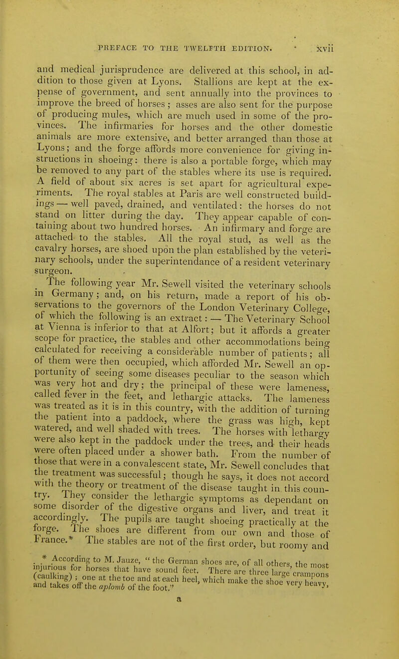 and medical jurisprudence are delivered at this school, in ad- dition to those given at Lyons. Stallions are kept at the ex- pense of government, and sent annually into the provinces to improve the breed of horses; asses are also sent for the purpose of producing mules, which are much used in some of the pro- vinces. The infirmaries for horses and the other domestic animals are more extensive, and better arranged than those at Lyons; and the forge affords more convenience for giving in- structions in shoeing: there is also a portable forge, which may be removed to any part of the stables where its use is required. A field of about six acres is set apart for agricultural expe- riments. The royal stables at Paris are well constructed build- ings — well paved, drained, and ventilated: the horses do not stand on litter during the day. They appear capable of con- taining about two hundred horses. An infirmary and forge are attached to the stables. All the royal stud, as well as the cavalry horses, are shoed upon the plan established by the vetei-i- nary schools, under the superintendance of a resident veterinary surgeon. _ The following year Mr. Sewell visited the veterinary schools m Germany; and, on his return, made a report of his ob- servations to the governors of the London Veterinary College, of which the following is an extract: — The Veterinary School at Vienna is inferior to that at Alfort; but it affords a greater scope for practice, the stables and other accommodations beino- calculated for receiving a considerable number of patients; afl of them were then occupied, which afforded Mr. Sewell an op- portunity of seeing some diseases peculiar to the season which was very hot and dry; the principal of these were lameness, called fever in the feet, and lethargic attacks. The lameness was treated as it is in this country, with the addition of turnincv the patient into a paddock, where the grass was hi^-h, kept watered, and well shaded with trees. The horses withlethar-ry were also kept in the paddock under the trees, and their heads were often placed under a shower bath. From the number of those that were in a convalescent state, Mr. Sewell concludes that the treatment was successful; though he says, it does not accord with the theory or treatment of the disease taught in this coun- try. 1 hey consider the lethargic symptoms as dependant on some disorder of the digestive organs and liver, and treat it accordingly, fhe pupils are taught shoeing practically at the forge, llie shoes are different from our own and Ihose of J ranee.* The stables are not of the first order, but roomy and . * According to M. Jauze,  tlie German shoes are, of all others the mosf injurious for horses that have sound feet. There are three aS^Jrno' Ccaulking) ; one at the toe and at each heel, whicli make the shoP v^rv and takes off the aplomb of the foot  ^^'^