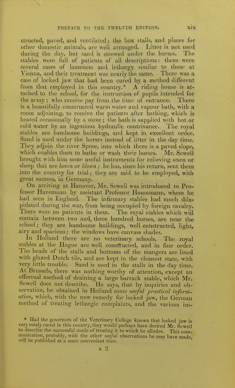 structed, paved, and ventilated; the box stalls, and places for other domestic animals, are Avell arranged. Litter is not used during the day, but sand is strewed under the horses. The stables were full of patients of all descriptions: theve were several cases of lameness and lethargy similar to those at Vienna, and their treatment was nearly the same. There was a case of locked jaw that had been cured by a method different from that employed in this counti-y.* A riding house is at- tached to the school, for the instruction of pupils intended for the army ; who receive pay from the time of entrance. There is a beautifully constructed warm water and vapour bath, with a room adjoining, to receive the patients after bathing, which is heated occasionally by a stove; the bath is supplied with hot or cold water by an ingenious hydraulic contrivance. The royal stables are handsome buildings, and kept in excellent order. Sand is used under the horses instead of litter in the day time. They adjoin the river Spree, into which there is a paved slope, which enables them to bathe or wash their horses. Mr. Sewell bi'ought with him some useful instruments for relieving oxen or sheep that are hoven or bloicn ; he has, since his return, sent them into the country for trial; they are said to be employed, with great success, in Germany. On arriving at Hanover, Mr. Sewell was introduced to Pro- fessor Havemann by assistant Professor Housemann, whom he had seen in England. The infirmary stables had much dila- pidated during the war, from being occupied by foreign cavalry. There were no patients in them. The royal stables which will contain between two and. three hundred horses, are near the school; they are handsome buildings, well constructed, light, airy and spacious; the windows have canvass shades. In Holland there are no vetei'inary schools. The royal stables at the Hague are well consti-ucted, and in fine order. The heads of the stalls and bottoms of the mangers are lined with glazed Dutch tile, and are kept in the cleanest state, with very little trouble. Sand is used in the stalls in the day time. At Brussels, there was nothing worthy of attention, except an effectual method of draining a large barrack stable, which Mr. Sewell does not describe. He says, that by inquiries and ob- servation, he obtained in Holland some useful practical inform- ation, which, with the new remedy for locked jaw, the German method of treating lethargic complaints, and the various im- * Had the governors of the Veterinary College known that locked jaw is very rarely cured in this country, they would perhaps have desired Mr. Sewell to describe the successful mode of treating it to which he alludes. This com- munication, probably, with the other ■useful observations he may have made will be published at a more convenient time. ' a 2