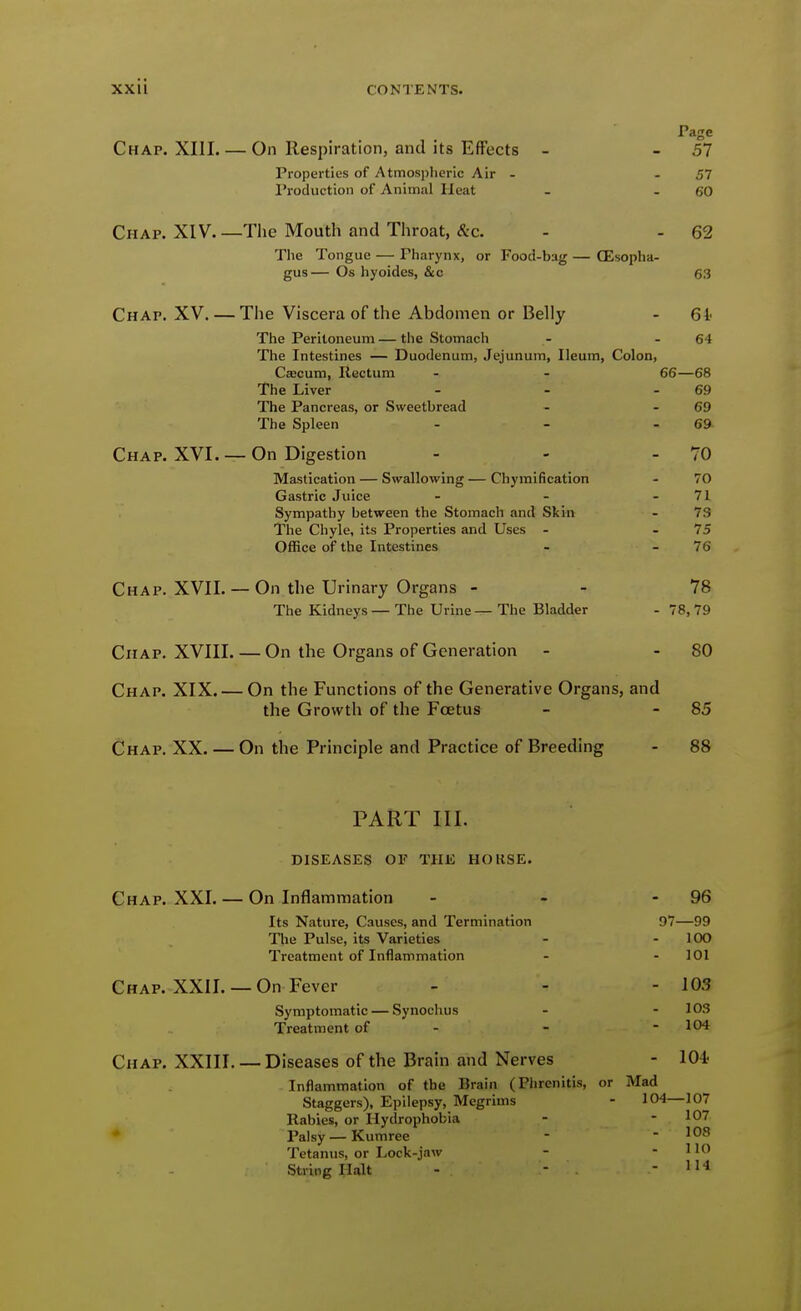 Page Chap. XIII On Respiration, and its Effects - - 57 Properties of Atmospheric Air - -51 Production of Animal Heat - - 60 Chap. XIV. —Tlic Mouth and Throat, &c. - - 62 The Tongue — Pharynx, or Food-bag — CEsopha- gus— Os hyoides, &c 63 Chap. XV. — The Viscera of the Abdomen or Belly - 61' The Peritoneum — the Stomach - - 64 The Intestines — Duodenum, Jejunum, Ileum, Colon, Caecum, Rectum - - 66—68 The Liver - - - 69 The Pancreas, or Sweetbread - - 69 The Spleen - - - 69 Chap. XVI. —On Digestion - - - 70 Mastication — Swallowing — Chymification - 70 Gastric Juice - - - 71 Sympathy between the Stomach and Skin - 73 The Chyle, its Properties and Uses - - 75 Office of the Intestines - -76 Chap. XVII. — On the Urinary Organs - - 78 The Kidneys— The Urine — The Bladder - 78, 79 CiiAP. XVIII On the Organs of Generation - - 80 Chap. XIX. — On the Functions of the Generative Organs, and the Growth of the Foetus - - 85 Chap. XX. — On the Principle and Practice of Breeding - 88 PART III. diseases of the hokse. Chap. XXI. — On Inflammation - - - 96 Its Nature, Causes, and Termination 97—99 The Pulse, its Varieties - - 100 Treatment of Inflammation - - 101 Chap. XXII. — On Fever - - - 103 Symptomatic — Synochus - - 103 Treatment of - - - 104 Chap. XXIII. — Diseases of the Brain and Nerves - 104? Inflammation of the Brain (Phrenitis, or Mad Staggers), Epilepsy, Megrims - 104—107 Rabies, or Hydrophobia - - 107 • Palsy—Kumree - - 108 Tetanus, or Lock-jaw - - 110 String Halt - - - 114