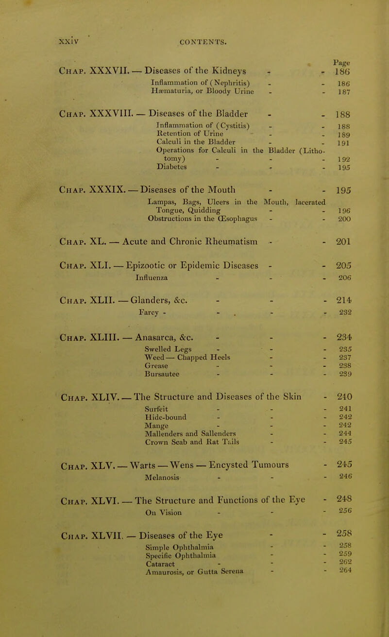 Page Chap. XXXVII. — Diseases of the Kidneys - - 186 Inflammation of (Nephritis) - - 186 Hffimaturia, or Bloody Urine - - 187 Chap. XXXVIII.— Diseases of the Bladder - - 188 Inflammation of (Cystitis) - - 188 Retention of Urine - - 189 Calculi in the Bladder - - 191 Operations for Calculi in the Bladder (Litho- tomy) - - - 192 Diabetes - - - 195 Chap. XXXIX. — Diseases of the Mouth - - 195 Lampas, Bags, Ulcers in the Moutli, lacerated Tongue, Quidding - - 196 Obstructions in the Oesophagus - . 200 Chap. XL. — Acute and Chronic Rheumatism - - 201 Chap. XLI. — Epizootic or Epidemic Diseases - - 205 Influenza - - - 206 Chap. XLII. — Glanders, &c. - - - 214 Farcy - - . - - 232 Chap. XLIII. — Anasarca, &c. . - - 234? Swelled Legs - - - 235 Weed — Chapped Heels - - 237 Grease ... 238 Bursautee ... 239 Chap. XLIV The Structure and Diseases of the Skin - 210 Surfeit - - - 241 Hide-bound - - - 242 Mange - - - 242 Mallenders and Sallenders - - 244 Crown Scab and Rat Tails - - 245 Chap. XLV Warts — Wens — Encysted Tumours - 245 Melanosis ... 246 Chap. XLVI. — The Structure and Functions of the Eye - 248 On Vision - - - 256 Chap. XLVII. — Diseases of the Eye - - 258 Simple Ophthalmia - - 258 Specific Ophthalmia -  259 Cataract -   2G2 Amaurosis, or Gutta Serena - - 264