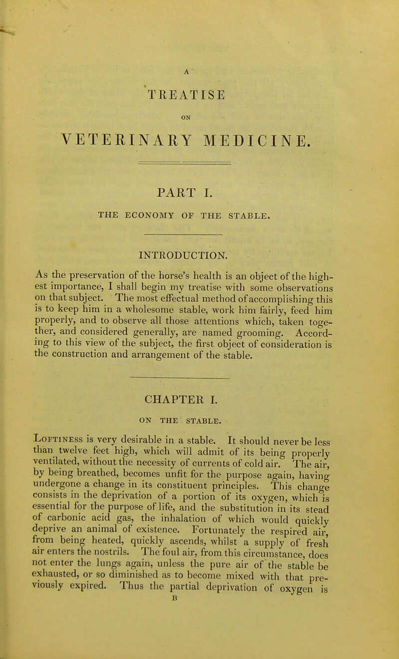 A TREATISE ON VETERINARY MEDICINE. PART I. THE ECONOMY OF THE STABLE. INTRODUCTION. As the preservation of the horse's health is an object of the high- est importance, I shall begin my treatise with some observations on that subject. The most effectual method of accomplishing this is to keep him in a wholesome stable, work him fairly, feed him properly, and to observe all those attentions which, taken toge- ther, and considered generally, are named grooming. Accord- ing to this view of the subject, the first object of consideration is the construction and arrangement of the stable. CHAPTER I. ON THE STABLE. Loftiness is very desirable in a stable. It should never be less than twelve feet high, which will admit of its being properly ventilated, without the necessity of currents of cold air. The air, by being breathed, becomes unfit for the purpose again, having undergone a change in its constituent principles. This change consists in the deprivation of a portion of its oxygen, which is essential for the purpose of life, and the substitution in its stead of carbonic acid gas, the inhalation of which would quickly deprive an animal of existence. Fortunately the respired air, from being heated, quickly ascends, whilst a supply of fresh air enters the nostrils. The foul air, from this circumstance, does not enter the lungs again, unless the pure air of the stable be exhausted, or so diminished as to become mixed with that pre- viously expired. Thus the partial deprivation of oxygen is