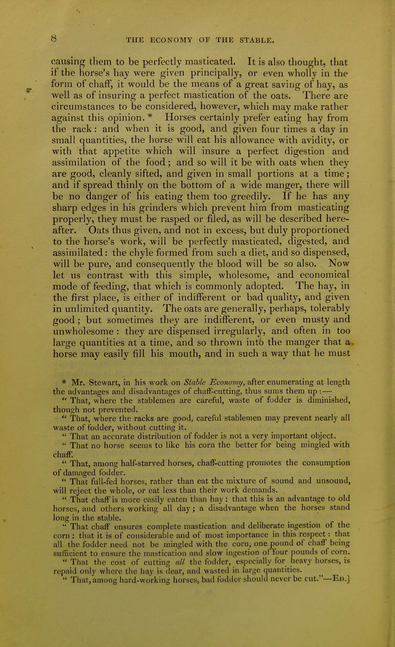 causing them to be perfectly masticated. It is also thought, that if the horse's hay were given principally, or even wholly in the form of chaff, it would be the means of a great saving of hay, as well as of insuring a perfect mastication of the oats. There are circumstances to be considered, however, which may make rather against this opinion. * Horses certainly prefer eating hay from the rack: and when it is good, and given four times a day in small quantities, the horse will eat his allowance with avidity, or with that appetite which will insure a perfect digestion and assimilation of the food; and so will it be with oats when they are good, cleanly sifted, and given in small portions at a time; and if spread thinly on the bottom of a wide manger, there will be no danger of his eating them too greedily. If he has any sharp edges in his grinders which prevent him from masticating properly, they must be rasped or filed, as will be described here- after. Oats thus given, and not in excess, but duly proportioned to the horse's work, will be perfectly masticated, digested, and assimilated: the chyle formed from such a diet, and so dispensed, will be pure, and consequently the blood will be so also. Now let us contrast with this simple, wholesome, and economical mode of feeding, that which is commonly adopted. The hay, in the first place, is either of indifferent or bad quality, and given in unlimited quantity. The oats are generally, perhaps, tolerably good ; but sometimes they are indifferent, or even musty and unwholesome : they are dispensed irregularly, and often in too large quantities at a time, and so thrown int6 the manger that a. horse may easily fill his mouth, and in such a way that he must * Mr, Stewart, in his work on Stable Economy, after enumerating at length the advantages and disadvantages of chafF-cutting, thus sums them up: —  That, where the stablemen are careful, waste of fodder is diminished, though not prevented.  That, where the racks are good, careful stablemen may prevent nearly all waste of fodder, without cutting it.  That an accurate distribution of fodder is not a very important object.  That no horse seems to like his corn the better for being mingled with chaff.  That, among half-starved horses, chaff-cutting promotes the consumption of damaged fodder.  That full-fed horses, rather than eat the mixture of sound and unsound, will reject the whole, or eat less than their work demands.  That chaff is more easily eaten than hay: that this is an advantage to old horses, and others working all day; a disadvantage when the horses stand long in the stable.  That chaff ensures complete mastication and deliberate ingestion of the corn : tiiat it is of considerable and of most importance in this respect: that all the fodder need not be mingled with the corn, one pound of chaff being sufficient to ensure the mastication and slow ingestion of four pounds of corn.  That the cost of cutting all the fodder, especially for heavy horses, is repaid only where the liay is dear, and wasted in largo quantities.  That, among hard-working horses, bail fodder should never be cut.—Eu.]