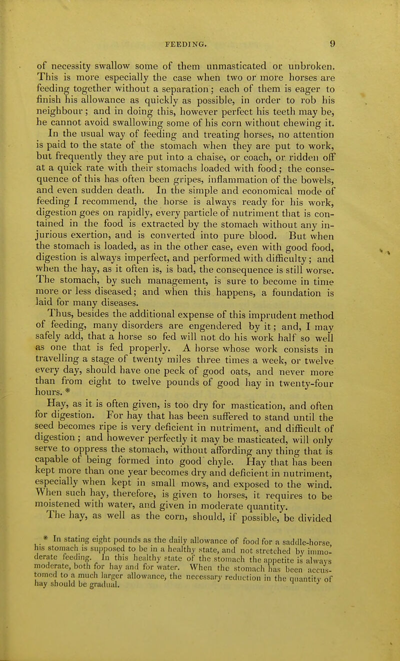 of necessity swallow some of them unmasticated or unbroken. This is more especially the case when two or more horses are feeding together without a separation; each of them is eager to finish his allowance as quickly as possible, in order to rob his neighbour; and in doing this, however perfect his teeth may be, he cannot avoid swallowing some of his corn without chewing it. In the usual way of feeding and treating horses, no attention is paid to the state of the stomach when they are put to work, but frequently they are put into a chaise, or coach, or ridden off at a quick rate with their stomachs loaded with food; the conse- quence of this has often been gripes, inflammation of the bow&ls, and even sudden death. In the simple and economical mode of feeding I recommend, the horse is always ready for his work, digestion goes on rapidly, every particle of nutriment that is con- tained in the food is extracted by the stomach without any in- jurious exertion, and is converted into pure blood. But when the stomach is loaded, as in the other case, even with good food, digestion is always imperfect, and performed with difficulty; and when the hay, as it often is, is bad, the consequence is still worse. The stomach, by such management, is sure to become in time more or less diseased; and when this happens, a foundation is laid for many diseases. Thus, besides the additional expense of this imprudent method of feeding, many disorders are engendered by it; and, I may safely add, that a horse so fed will not do his work half so well as one that is fed properly. A horse whose work consists in travelling a stage of twenty miles three times a week, or twelve every day, should have one peck of good oats, and never more than from eight to twelve pounds of good hay in twenty-four hours. * Hay, as it is often given, is too dry for mastication, and often for digestion. For hay that has been suffered to stand until the seed becomes ripe is very deficient in nutriment, and difficult of digestion; and however perfectly it may be masticated, will only serve to oppress the stomach, without affording any thing that is capable of being formed into good chyle. Hay that has been kept more than one year becomes dry and deficient in nutriment, especially when kept in small mows, and exposed to the wind. When such hay, therefore, is given to horses, it requires to be moistened with water, and given in moderate quantity. The hay, as well as the corn, should, if possible, be divided * In stating eight pounds as the daily allowance of food for a saddle-horse his stomach is supposed to be in a heahhy state, and not stretched by iituiio- deratc feeding. In this healthy state of the stomach the appetite is always moderate, both for hay and for water. When the stomach has been accus- tomed to a much larger allowance, the necessary reduction in the quantity of hay should be gradual. ^ ^