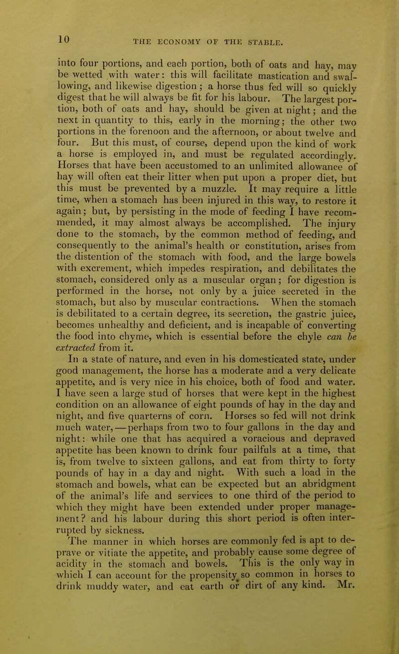 into four portions, and each portion, both of oats and hay, may be wetted with water: this will facilitate mastication and swal- lowing, and likewise digestion ; a horse thus fed will so quickly digest that he will always be fit for his labour. The largest por- tion, both of oats and hay, should be given at night; and the next in quantity to this, early in the morning; the other two portions in the forenoon and the afternoon, or about twelve and four. But this must, of course, depend upon the kind of work a horse is employed in, and must be regulated accordingly. Horses that have been accustomed to an unlimited allowance of hay will often eat their litter when put upon a proper diet, but this must be prevented by a muzzle. It may require a little time, when a stomach has been injured in this way, to restore it again; but, by persisting in the mode of feeding 1 have recom- mended, it may almost always be accomplished. The injury done to the stomach, by the common method of feeding, and consequently to the animal's health or constitution, arises from the distention of the stomach with food, and the large bowels with excrement, which impedes respiration, and debilitates the stomach, considered only as a muscular organ; for digestion is performed in the horse, not only by a juice secreted in the stomach, but also by muscular contractions. When the stomach is debilitated to a certain degi'ee, its secretion, the gastric juice, becomes unhealthy and deficient, and is incapable of converting the food into chyme, which is essential before the chyle can he extracted from it. In a state of nature, and even in his domesticated state, under good management, the horse has a moderate and a very delicate appetite, and is very nice in his choice, both of food and water. I have seen a large stud of horses that were kept in the highest condition on an allowance of eight pounds of hay in the day and night, and five quartei'ns of corn. Horses so fed will not drink much water,—perhaps from two to four gallons in the day and night: while one that has acquired a voracious and depraved appetite has been known to drink four pailfuls at a time, that is, from twelve to sixteen gallons, and eat from thirty to forty pounds of hay in a day and night. With such a load in the stomach and bowels, what can be expected but an abridgment of the animal's life and services to one third of the period to which they might have been extended under proper manage- ment? and his labour during this short period is often inter- rupted by sickness. The manner in which horses are commonly fed is apt to de- prave or vitiate the appetite, and probably cause some degree of acidity in the stomach and bowels. This is the only way in which I can account for the propensity^so common in horses to drink muddy water, and eat earth or dirt of any kind. Mr.