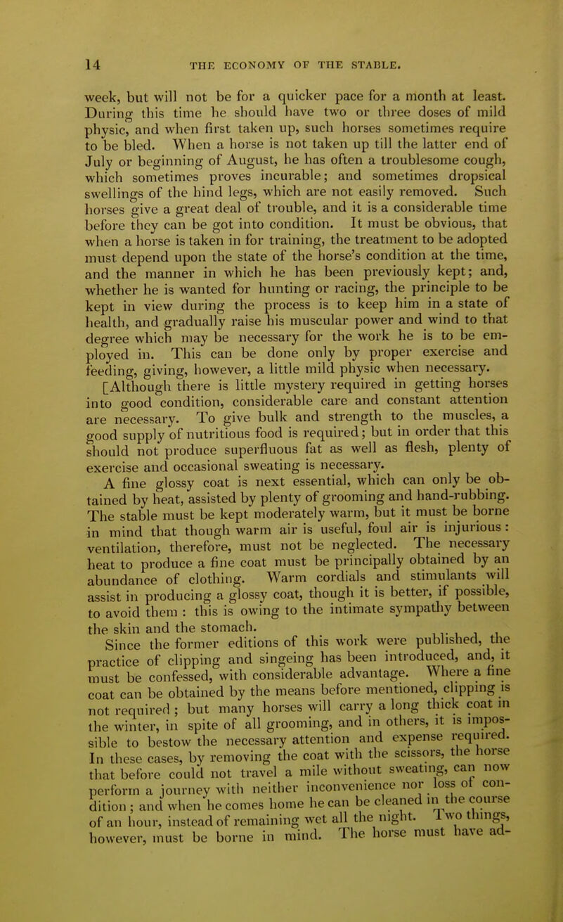 week, but will not be for a quicker pace for a month at least. During this time he should have two or three doses of mild physic, and when first taken up, such liorses sometimes require to be bled. When a horse is not taken up till the latter end of July or beginning of August, he has often a troublesome cough, which sometimes proves incurable; and sometimes dropsical swellings of the hind legs, which are not easily removed. Such horses give a great deal of trouble, and it is a considerable time before they can be got into condition. It must be obvious, that when a horse is taken in for training, the treatment to be adopted must depend upon the state of the horse's condition at the time, and the manner in which he has been previously kept; and, whether he is wanted for hunting or racing, the principle to be kept in view during the process is to keep him in a state of health, and gradually raise his muscular power and wind to that degree which may be necessary for the work he is to be em- ployed in. This can be done only by proper exercise and feeding, giving, however, a little mild physic when necessary. [Although there is little mystery required in getting horses into good condition, considerable care and constant attention are necessary. To give bulk and strength to the muscles, a good supply of nutritious food is required; but in order that this should not produce superfluous fat as well as flesh, plenty of exercise and occasional sweating is necessary. A fine glossy coat is next essential, which can only be ob- tained by heat, assisted by plenty of grooming and hand-rubbing. The stable must be kept moderately warm, but it must be borne in mind that though warm air is useful, foul air is injurious: ventilation, therefore, must not be neglected. The necessary heat to produce a fine coat must be principally obtained by an abundance of clothing. Warm cordials and stimulants will assist in producing a glossy coat, though it is better, if possible, to avoid them : this is owing to the intimate sympathy between the skin and the stomach. , v i j Since the former editions of this work were published, the practice of clipping and singeing has been introduced, and, it must be confessed, with considerable advantage. Where a fine coat can be obtained by the means before mentioned, clipping is not required ; but many horses will carry a long thick coat in the winter, in spite of all grooming, and in others, it is impos- sible to bestow the necessary attention and expense required. In these cases, by removing the coat with the scissors, the horse that before could not travel a mile without sweating, can now perform a journey with neither inconvenience nor loss ot con- dition ; and when he comes home he can be cleaned in the course of an hour, instead of remaining wet all the night. 1 wo things, however, must be borne in mind. The horse must have ad-