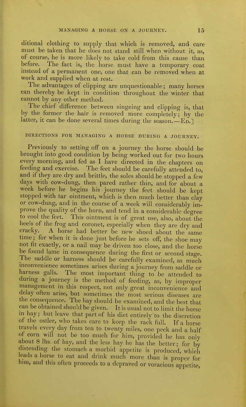 ditional clothing to supply that which is removed, and care must be taken that he does not stand still when without it, as, of course, he is more likely to take cold from this cause than before. The fact is, the horse must have a temporary coat instead of a permanent one, one that can be removed when at work and supplied when at rest. The advantages of clipping are unquestionable; many horses can thereby be kept in condition throughout the winter that cannot by any other method. The chief diiFerence between singeing and clipping is, that by the former the hair is removed more completely; by the latter, it can be done several times during the season.—Ed.] DIRECTIONS FOR MANAGING A HORSE DURING A JOURNEY. Previously to setting off on a journey the horse should be brought into good condition by being worked out for two hours every morning, and fed as I have directed in the chapters on feeding and exercise. The feet should be carefully attended to, and if they are dry and brittle, the soles should be stopped a few days with cow-dung, then pared rather thin, and for about a week before he begins his journey the feet should be kept stopped with tar ointment, which is then much better than clay or cow-dung, and in the course of a week will considerably im- prove the quality of the horn, and tend in a considerable degree to cool the feet. This ointment is of great use, also, about''the heels of the frog and coronet, especially when they are dry and cracky. A horse had better be new shoed about the same time; for when it is done just before he sets off, the shoe may not fit exactly, or a nail may be driven too close, and the horse be found lame in consequence during the first or second stage. The saddle or harness should be carefully examined, as mudi inconvenience sometimes arises during a journey from saddle or harness galls. The most important thing to be attended to during a journey is the method of feeding, as, by improper management in this respect, not only great inconvenience and delay often arise, but sometimes the most serious diseases are the consequence. The hay should be examined, and the best that can be obtained should be given. It is usual not to limit the horse in hay; but leave that part of his diet entirely to the discretion of the ostler, who takes care to keep the rack full. If a horse travels every day from ten to twenty miles, one peck and a half of corn will not be too much for him, provided he has only about 8 lbs. of hay, and the less hay he has the better; for by distending the stomach a morbid appetite is produced, which leads a horse to eat and drink much more than is proper for hun, and this often proceeds to a depraved or voracious appetite,