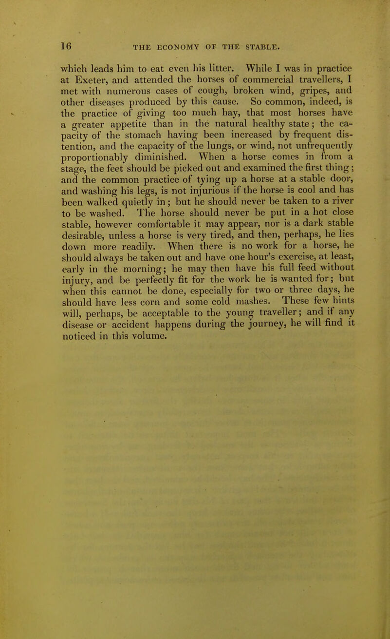 which leads him to eat even his litter. While I was in practice at Exeter, and attended the horses of commercial travellers, I met with numerous cases of cough, broken wind, gripes, and other diseases produced by this cause. So common, indeed, is the practice of giving too much hay, that most horses have a greater appetite than in the natural healthy state; the ca- pacity of the stomach having been increased by frequent dis- tention, and the capacity of the lungs, or wind, not unfrequently proportionably diminished. When a hoi'se comes in from a stage, the feet should be picked out and examined the first thing; and the common practice of tying up a horse at a stable door, and washing his legs, is not injurious if the horse is cool and has been walked quietly in; but he should never be taken to a river to be washed. The horse should never be put in a hot close stable, however comfortable it may appear, nor is a dark stable desirable, unless a horse is very tired, and then, perhaps, he lies down more readily. When there is no work for a horse, he should always be taken out and have one hour's exercise, at least, early in the morning; he may then have his full feed without injury, and be perfectly fit for the work he is wanted for; but when this cannot be done, especially for two or three days, he should have less corn and some cold mashes. These few hints will, perhaps, be acceptable to the young traveller; and if any disease or accident happens during the journey, he will find it noticed in this volume.