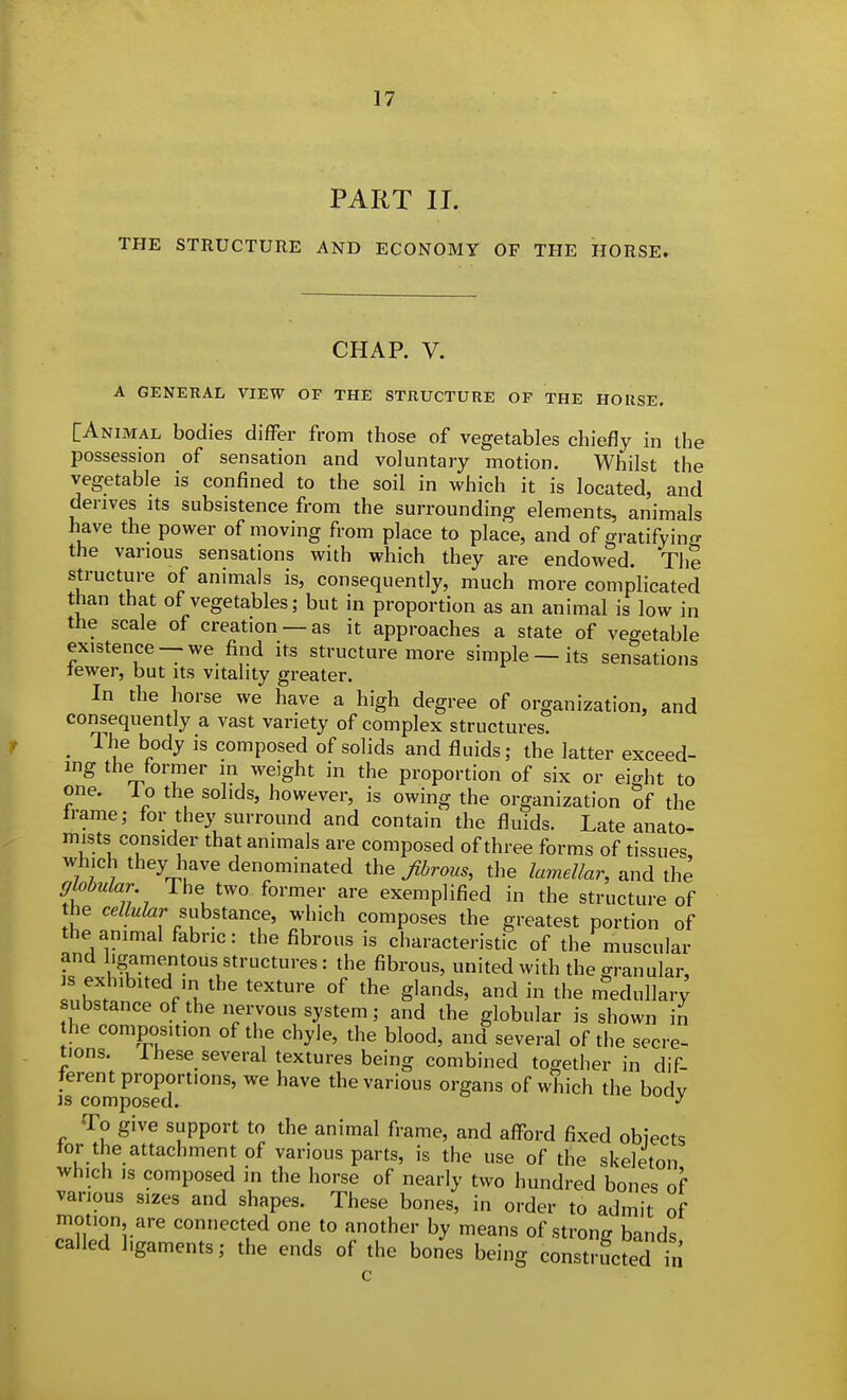 PART II. THE STRUCTURE AND ECONOMY OF THE HORSE. CHAP. V. A GENERAL VIEW OF THE STRUCTURE OF THE HORSE. [Animal bodies difFer from those of vegetables chiefly in the possession of sensation and voluntary motion. Whilst the vegetable is confined to the soil in which it is located, and derives its subsistence from the surrounding elements, animals have the power of moving from place to place, and of gratify in the various sensations with which they are endowed. The structure of animals is, consequently, much more complicated than that of vegetables; but in proportion as an animal is low in the scale of creation —as it approaches a state of vegetable existence —we find its structure more simple —its sensations tewer, but its vitality greater. In the horse we have a high degree of organization, and consequently a vast variety of complex structures. _ The body is composed of solids and fluids; the latter exceed- ing the former in weight in the proportion of six or eight to one. lo the solids, however, is owing the organization of the irame; tor they surround and contain the fluids. Late anato- mists consider that animals are composed of three forms of tissues which they have denominated the fibrous, the lamellar, and the gk,bular The two former are exemplified in the structure of the ceZ/«Z«r substance, which composes the greatest portion of the animal fabric: the fibrous is characteristic of the muscular and ligamejitous structures: the fibrous, united with the granular, nhSn f?/^' g'^^^' in the medullar; substance of the nervous system; and the globular is shown in he composition of the chyle, the blood, and several of the secre- tions. Ihese several textures being combined together in dif- ferent proportions, we have the various organs of which the bodv is composed. -> To give support to the animal frame, and afford fixed obiects tor the attachment of various parts, is the use of the skeleton which IS composed in the horse of nearly two hundred bones of various sizes and shapes. These bones, in order to admit of motion are connected one to another by means of strong bands called ligaments; the ends of the bones being constructed in