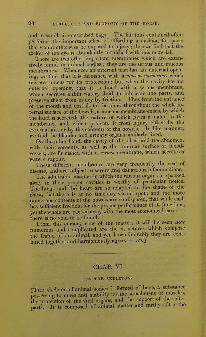 and in small circumscribed bags. The fat thus contained often performs the iiTiportant office of affording a cushion for parts that would otherwise be exposed to injury ; thus we find that the socket of the eye is abundantly furnished with this material. There are two other important membranes which are exten- sively found in animal bodies; they are the serous and mucous membranes. Whenever an internal part has an external open- ing, we find that it is furnished with a mucous membrane, which seci-etes mucus for its protection ; but when the cavity has no external opening, that it is lined with a serous membrane, which secretes a thin watery fluid to lubricate the parts, and preserve them from injury by friction. Thus from the entrance of the mouth and nostrils to the anus, throughout the whole in- ternal surface of the bowels, a mucous membrane exists, by which the fluid is secreted, the nature of which gives a name to the membrane, and which protects it from injury either by the external air, or by the contents of the bowels. In like manner, we find the bladder and urinary organs similarly lined. On tlie other hand, the cavity of the chest and the abdomen, with their contents, as well as the internal surface of blood- vessels, are furnished with a serous membrane, which secretes a watery vapour. These different membranes are very frequently the seat of disease, and are subject to severe and dangerous inflammations. The admirable manner in which the various organs are packed away in their proper cavities is worthy of particular notice. The lungs and the heart are so adapted to the shape of the chest, that there is at no time any vacant spot; and the more numerous contents of the bowels are so disposed, that while each has sufficient freedom for the proper performance of its functions, yet the whole are packed away with the most economical care: — there is no void to be found. From this cursory view of the matter, it will be seen how- numerous and complicated are the structures which compose the frame of an animal, and yet how admirably they are com- bined together and harmoniously agree. — Ed.J CHAP. VI. ON THE SKELETON. [The skeleton of animal bodies is formed of bone, a substance possessing firmness and stability for the attachment of muscles, the protection of the vital organs, and the support of the softer parts. It is composed of animal matter and earthy salts; the