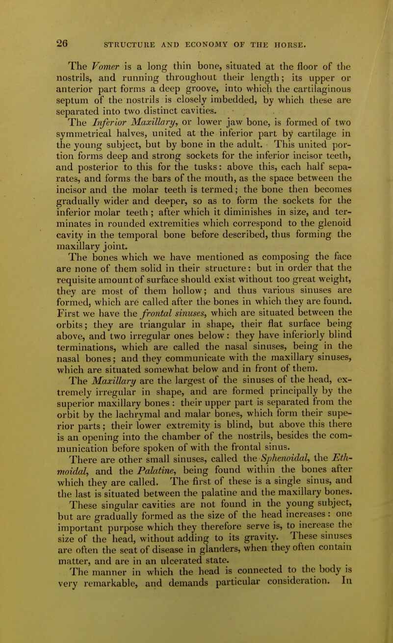 The Vomer is a long thin bone, situated at the floor of the nostrils, and running throughout their length; its upper or anterior part forms a deep groove, into which the cartilaginous septum of the nostrils is closely imbedded, by which these are separated into two distinct cavities. The Inferior Maxillary, or lower jaw bone, is formed of two symmetrical halves, united at the inferior part by cartilage in the young subject, but by bone in the adult. This united por- tion forms deep and strong sockets for the inferior incisor teeth, and posterior to this for the tusks: above this, each half sepa- rates, and forms the bars of the mouth, as the space between the incisor and the molar teeth is termed; the bone then becomes gradually wider and deeper, so as to form the sockets for the inferior molar teeth; after which it diminishes in size, and ter- minates in rounded extremities which correspond to the glenoid cavity in the temporal bone before described, thus forming the maxillary joint. The bones which we have mentioned as composing the face are none of them solid in their structure: but in order that the requisite amount of surface should exist without too great weight, they are most of them hollow; and thus various sinuses are formed, which are called after the bones in which they are found. First we have the frontal sinuses, which are situated between the orbits; they are triangular in shape, their flat surface being above, and two irregular ones below: they have inferiorly blind terminations, which are called the nasal sinuses, being in the nasal bones; and they communicate with the maxillary sinuses, which are situated somewhat below and in front of them. The Maxillary are the largest of the sinuses of the head, ex- tremely irregular in shape, and are formed principally by the superior maxillary bones : their upper part is separated from the orbit by the lachrymal and malar bones, which form their supe- rior parts; their lower extremity is blind, but above this there is an opening into the chamber of the nostrils, besides the com- munication before spoken of with the frontal sinus. There are other small sinuses, called the Sphenoidal, the Eth- moidal, and the Palatine, being found within the bones after which they are called. The first of these is a single sinus, and the last is situated between the palatine and the maxillary bones. These singular cavities are not found in the young subject, but are gradually formed as the size of the head increases: one important purpose which they therefore serve is, to increase the size of the head, wldiout adding to its gravity. These sinuses are often the seat of disease in glanders, when they often contam matter, and are in an ulcerated state. The manner in which the head is connected to the body is very remarkable, and demands particular consideration. In