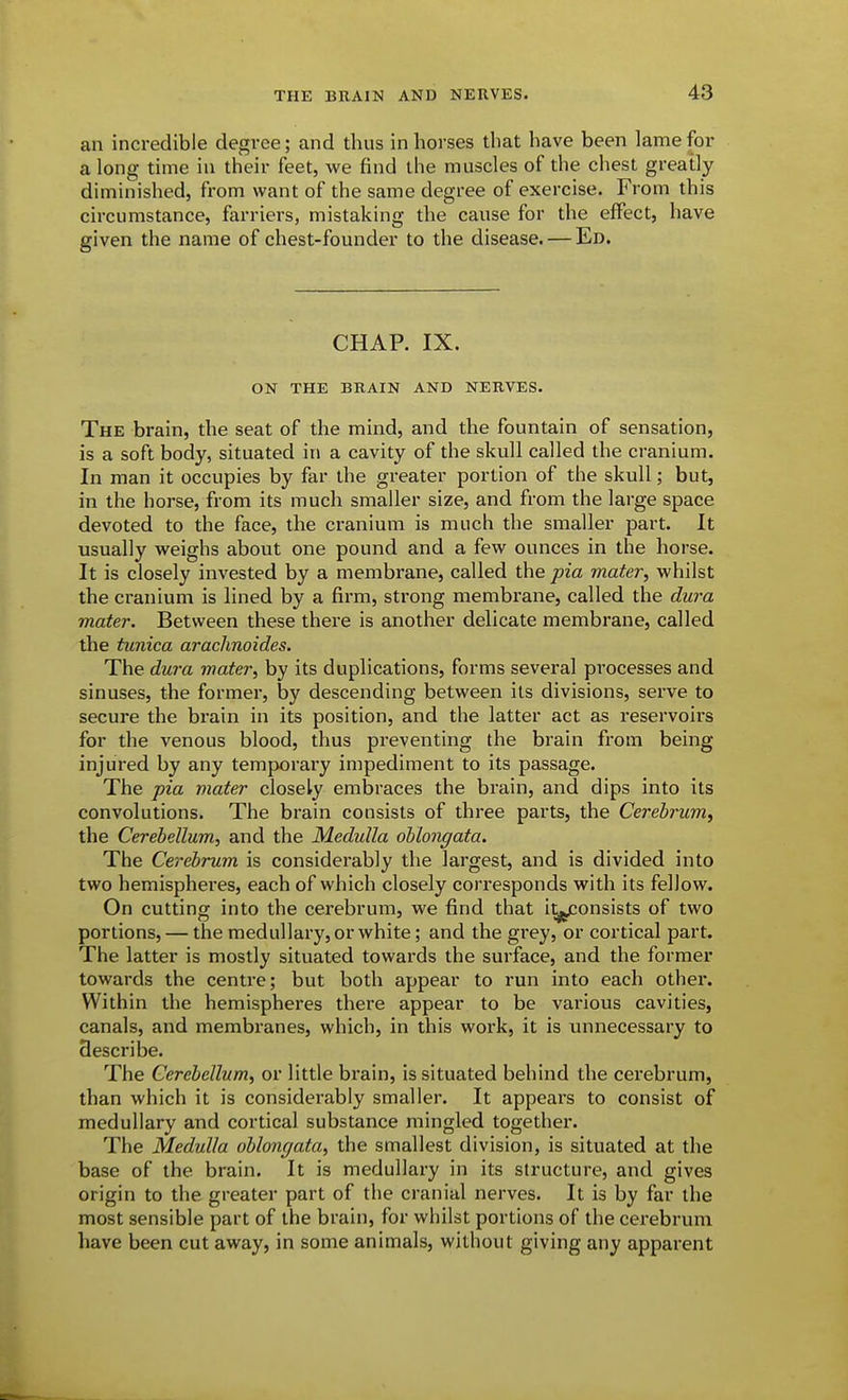 an incredible degree; and thus in horses that have been lame for a long time in their feet, we find the muscles of the chest greatly diminished, from want of the same degree of exercise. From this circumstance, farriers, mistaking the cause for the eflPect, have given the name of chest-founder to the disease. — Ed. CHAP. IX. ON THE BRAIN AND NERVES. The brain, the seat of the mind, and the fountain of sensation, is a soft body, situated in a cavity of the skull called the cranium. In man it occupies by far the greater portion of the skull; but, in the horse, from its much smaller size, and from the large space devoted to the face, the cranium is much the smaller part. It usually vv'eighs about one pound and a few^ ounces in the horse. It is closely invested by a membrane, called the pia mater, whilst the cranium is lined by a firm, strong membrane, called the dura mater. Between these there is another delicate membrane, called the tunica arachnoides. The dura mater, by its duplications, forms several processes and sinuses, the former, by descending between its divisions, serve to secure the brain in its position, and the latter act as reservoirs for the venous blood, thus preventing the brain from being injured by any temporary impediment to its passage. The pia mater closely embraces the brain, and dips into its convolutions. The brain consists of three parts, the Cerebrum, the Cerebellum, and the Medulla oblongata. The Cerebrum is considerably the largest, and is divided into two hemispheres, each of which closely corresponds with its fellow. On cutting into the cerebrum, we find that i^onsists of two portions, — the medullary, or white; and the grey, or cortical part. The latter is mostly situated towards the surface, and the former towards the centre; but both appear to run into each other. Within the hemispheres there appear to be various cavities, canals, and membranes, which, in this work, it is unnecessary to describe. The Cerebellum, or little brain, is situated behind the cerebrum, than which it is considerably smaller. It appears to consist of medullary and cortical substance mingled together. The Medulla oblongata, the smallest division, is situated at the base of the brain. It is medullary in its structure, and gives origin to the greater part of the cranial nerves. It is by far the most sensible part of the brain, for whilst portions of the cerebrum have been cut away, in some animals, without giving any apparent