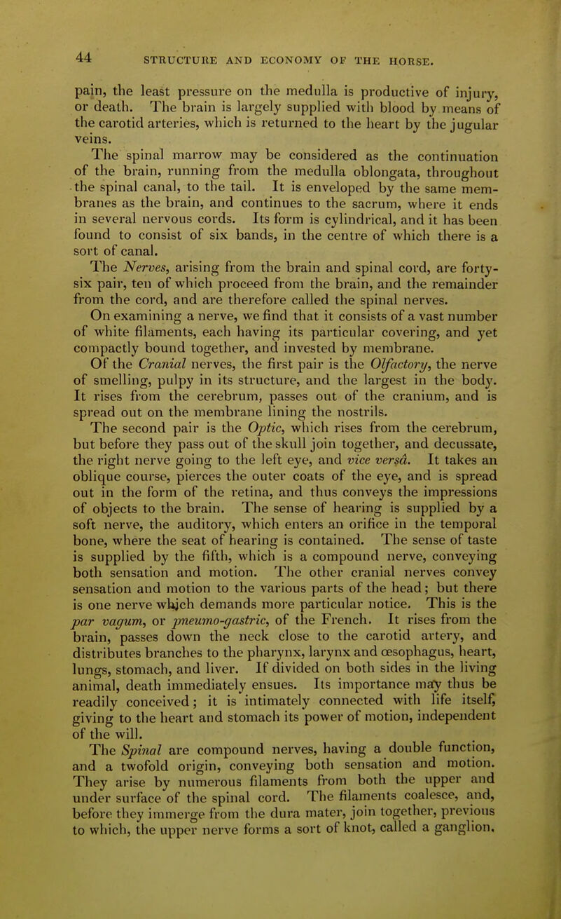 pain, the least pressure on the medulla is productive of injury, or death. The brain is largely supplied with blood by means of the cai-otid arteries, which is returned to the heart by the jugular veins. The spinal marrow may be considered as the continuation of the brain, running from the medulla oblongata, throughout the spinal canal, to the tail. It is enveloped by the same mem- branes as the brain, and continues to the sacrum, where it ends in several nervous cords. Its form is cylindrical, and it has been found to consist of six bands, in the centre of which there is a sort of canal. The Nerves, arising from the brain and spinal cord, are forty- six pair, ten of which proceed from the brain, and the remainder from the cord, and are therefore called the spinal nerves. On examining a nerve, we find that it consists of a vast number of white filaments, each having its particular covering, and yet compactly bound together, and invested by membrane. Of the Cranial nerves, the first pair is the Olfactory, the nerve of smelling, pulpy in its structure, and the largest in the body. It rises from the cerebrum, passes out of the cranium, and is spread out on the membrane lining the nostrils. The second pair is the Optic, which rises from the cerebrum, but before they pass out of the skull join together, and decussate, the right nerve going to the left eye, and vice versa. It takes an oblique course, pierces the outer coats of the eye, and is spread out in the form of the retina, and thus conveys the impressions of objects to the brain. The sense of hearing is supplied by a soft nerve, the auditory, which enters an orifice in the temporal bone, where the seat of hearing is contained. The sense of taste is supplied by the fifth, which is a compound nerve, conveying both sensation and motion. The other cranial nerves convey sensation and motion to the various parts of the head; but there is one nerve wkjch demands more particular notice. This is the par vagum, or jmeumo-gasti-ic, of the French. It rises from the brain, passes down the neck close to the carotid artery, and distributes branches to the pharynx, larynx and oesophagus, heart, lungs, stomach, and liver. If divided on both sides in the living animal, death immediately ensues. Its importance msfy thus be readily conceived; it is intimately connected with life itself, giving to the heart and stomach its power of motion, independent of the will. The Spinal are compound nerves, having a double function, and a twofold origin, conveying both sensation and motion. They arise by numerous filaments from both the upper and under surface of the spinal cord. The filaments coalesce, and, before they immerge from the dura mater, join together, previous to which, the upper nerve forms a sort of knot, called a ganglion.