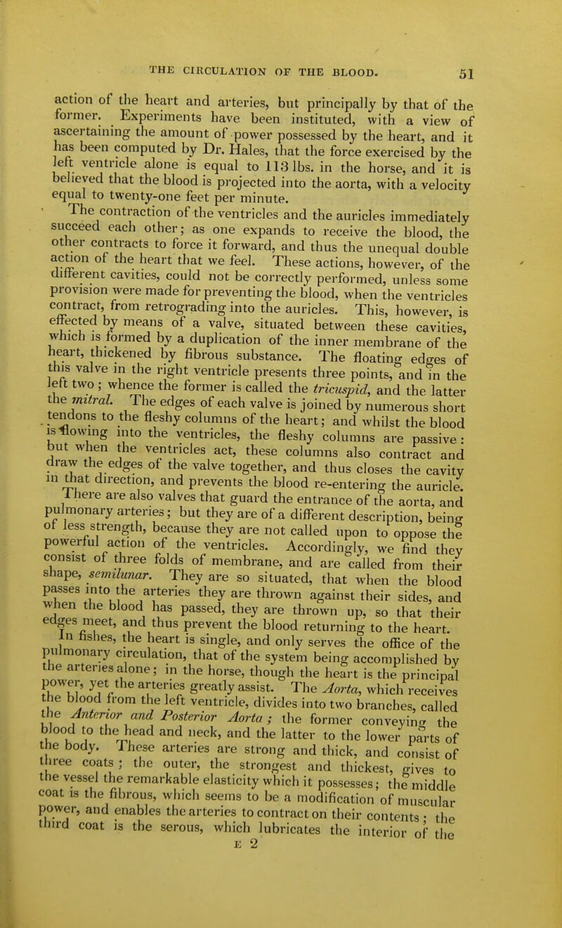 action of tlie heart and arteries, but principally by that of the former. Experiments have been instituted, with a view of ascertammg the amount of power possessed by the heart, and it has been computed by Dr. Hales, that the force exercised by the left ventricle alone is equal to 113 lbs. in the horse, and it is believed that the blood is projected into the aorta, with a velocity equal to twenty-one feet per minute. • The contraction of the ventricles and the auricles immediately succeed each other; as one expands to receive the blood, the other contracts to force it forward, and thus the unequal double ac^on of the heart that we feel. These actions, however, of the different cavities, could not be correctly performed, unless some provision were made for preventing the blood, when the ventricles contract, from retrograding into the auricles. This, however, is effected by means of a valve, situated between these cavities, which is formed by a duplication of the inner membrane of the heart, thickened by fibrous substance. The floating edges of this valve in the right ventricle presents three points, and in the iett two ; whence the former is called the tricuspid, and the latter Ihe mitral The edges of each valve is joined by numerous short tendons to the fleshy columns of the heart; and whilst the blood IS flowing into the ventricles, the fleshy columns are passive: but when the ventricles act, these columns also contract and draw the edges of the valve together, and thus closes the cavity in that direction, and prevents the blood re-entering the auricle. Ihere are also valves that guard the entrance of the aorta, and pulmonary arteries; but they are of a different description, beinff of less strength, because they are not called upon to oppose the powerful action of the ventricles. Accordingly, we find thev consist of three folds of membrane, and are called from their shape, semilunar. They are so situated, that when the blood passes into the arteries they are thrown against their sides, and when the blood has passed, they are thrown up, so that their edges meet, and thus prevent the blood returning to the heart. in hshes, the heart is single, and only serves the oflice of the pulmonary circulation, that of the system being accomplished by the arteries alone; in the horse, though the heart is the principal power, yet the arteries greatly assist. The Aorta, which receives the blood from the left ventricle, divides into two branches, called the Anterior and Posterior Aorta; the former conveyinc. the blood to the head and neck, and the latter to the lowe/ parts of he body. These arteries are strong and thick, and consist of three coats; the outer, the strongest and thickest, gives to the vessel the remarkable elasticity which it possesses; the middle coat IS the fibrous, which seems to be a modification of muscular power, and enables the arteries to contract on their contents • the third coat is the serous, which lubricates the interior of the