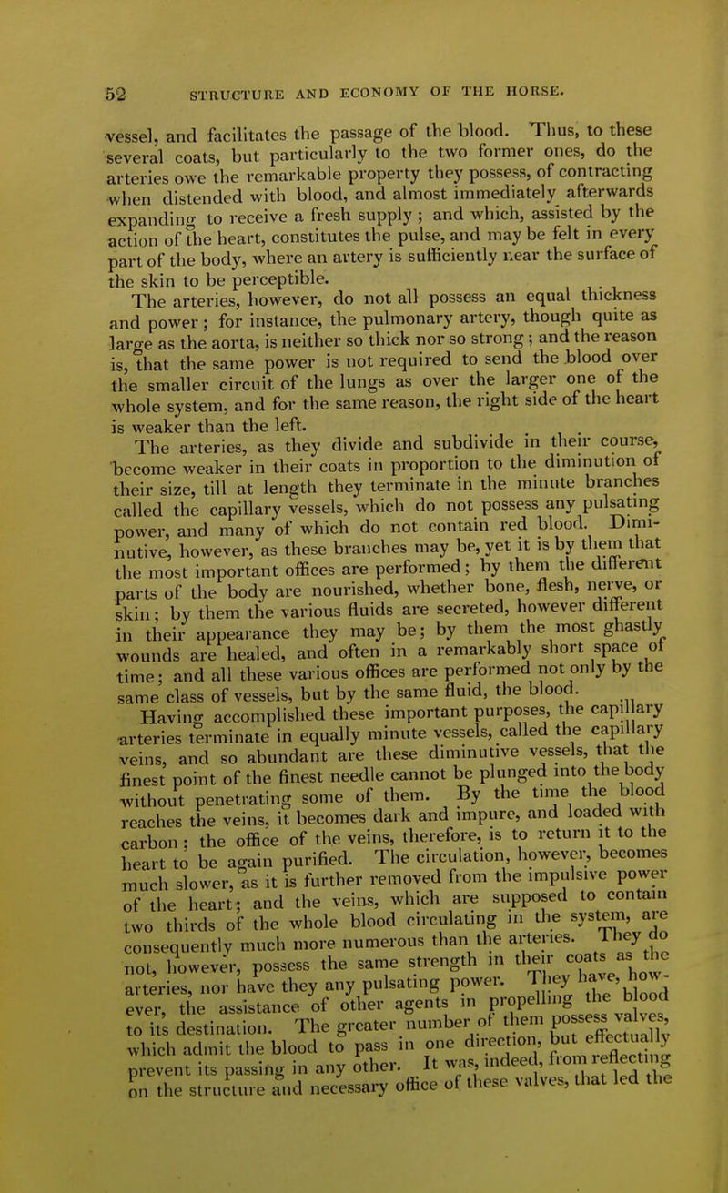 vessel, and facilitates the passage of the blood. Thus, to these several coats, but particularly to the two former ones, do the arteries owe the remarkable property they possess, of contractmg when distended with blood, and almost immediately afterwards expanding to receive a fresh supply; and which, assisted by the action of the heart, constitutes the pulse, and may be felt in every part of the body, where an artery is sufficiently near the surface of the skin to be perceptible. The arteries, however, do not all possess an equal thickness and power; for instance, the pulmonary artery, though quite as large as the aorta, is neither so thick nor so strong; and the reason is, that the same power is not required to send the blood over the smaller circuit of the lungs as over the larger one of the whole system, and for the same reason, the right side of the heart is weaker than the left. The arteries, as they divide and subdivide m theu- course, become weaker in their coats in proportion to the diminution of their size, till at length they terminate in the minute branches called the capillary vessels, which do not possess any pulsating power, and many of which do not contain red blood. Dimi- nutive, however, as these branches may be, yet it is by them that the most important offices are performed; by them the different parts of the body are nourished, whether bone, flesh, nerve, or skin; by them the various fluids are secreted, however different in their appearance they may be; by them the most ghastly wounds are healed, and often in a remarkably short space ot time; and all these various offices are performed not only by the same class of vessels, but by the same fluid, the blood. Having accomplished these important purposes, the capi ary arteries terminate in equally minute vessels, called the capillary veins, and so abundant are these diminutive vessels, that the finest point of the finest needle cannot be plunged into the body without penetrating some of them. By the tune the blood reaches the veins, it becomes dark and impure, and loaded with carbon ; the office of the veins, therefore, is to return it to the heart to be again purified. The circulation however, becomes much slower, as it is further removed from the impulsive power of the heart; and the ve\m, which are supposed to contain two thirds of the whole blood circulating in the system, are consequently much more numerous than the arteries. Jhey do not, however, possess the same strength m their coats as t^^ arteries, nor have they any pulsating power. They I'^v^' h°^- ever, the assistance of other agents in propelling the blood to it's destination. The greater number of tliem PO---^^^^^ which ad.nit the blood to pass in one dn;ect.on, but ^^^^^^^^^^ prevent its passing in any other. It vvas indeed, from ^^flectn g on the structure and necessary office of these valves, that led the