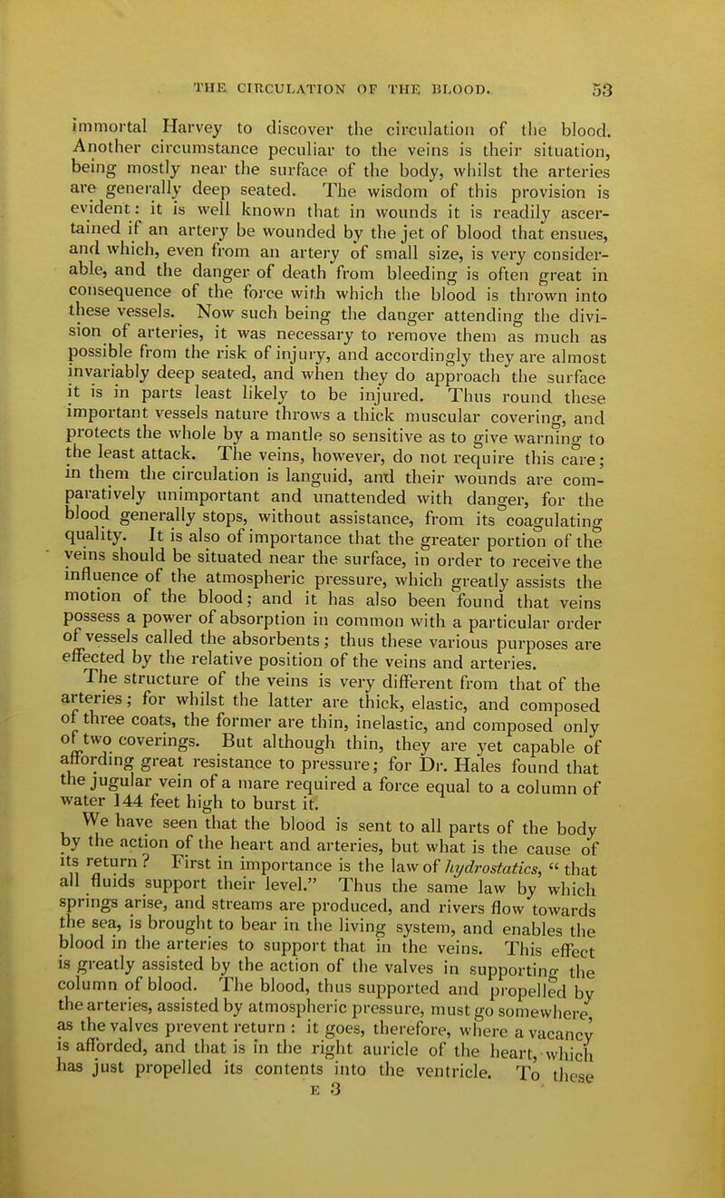 immortal Harvey to discover the circulation of tlie blood. Another circumstance peculiar to the veins is their situation, being mostly near the surface of the body, whilst the arteries are generally deep seated. The wisdom of this provision is evident: it is well known that in wounds it is readily ascer- tanied if an artery be wounded by the jet of blood that ensues, and which, even from an artery of small size, is very consider- able, and the danger of death from bleeding is often great in consequence of the force with which the blood is thrown into these vessels. Now such being the danger attending the divi- sion of arteries, it was necessary to remove them as much as possible from the risk of injury, and accordingly they are almost invariably deep seated, and when they do approach the surface it is in parts least likely to be injured. Thus round these important vessels nature throws a thick muscular covering, and protects the whole by a mantle so sensitive as to give warnino- to the least attack. The veins, however, do not require this care; m them the circulation is languid, antl their wounds are com- paratively unimportant and unattended with danger, for the blood generally stops, without assistance, from its coagulating quality. It is also of importance that the greater portion of the veins should be situated near the surface, in order to receive the influence of the atmospheric pressure, which greatly assists the motion of the blood; and it has also been found that veins possess a power of absorption in common with a particular order of vessels called the absorbents; thus these various purposes are effected by the relative position of the veins and arteries. The structure of the veins is very different from that of the arteries; for whilst the latter are thick, elastic, and composed of three coats, the former are thin, inelastic, and composed only of two coverings. But although thin, they are yet capable of attordmg great resistance to pressure; for Dr. Hales found that the jugular vein of a mare required a force equal to a column of water 144 feet high to burst it. We have seen that the blood is sent to all parts of the body by the action of the heart and arteries, but what is the cause of Its return ? First in importance is the law of hydrostatics, « that all fluids support their level. Thus the same law by which sprmgs arise, and streams are produced, and rivers flow towards the sea, is brought to bear in the living system, and enables the blood in the arteries to support that in the veins. This effect is greatly assisted by the action of the valves in supportino- the column of blood. The blood, thus supported and propelled by the arteries, assisted by atmospheric pressure, must go somewhere as the valves prevent return : it goes, therefore, where a vacancy is afforded, and that is in the right auricle of the heart, which has just propelled its contents into the ventricle. To these