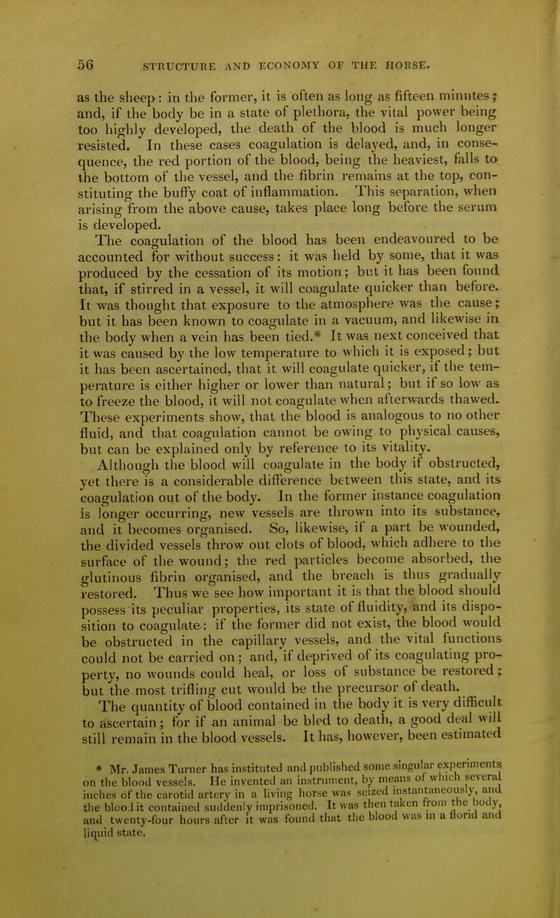 as the sheep: in the former, it is often as long as fifteen minutes; and, if the body be in a state of plethora, the vital power being too highly developed, the death of the blood is much longer resisted. In these cases coagulation is delayed, and, in conse- quence, the red portion of the blood, being the heaviest, falls to the bottom of the vessel, and the fibrin remains at the top, con- stituting the buffy coat of inflammation. This separation, when arising from the above cause, takes place long before the serum is developed. The coagulation of the blood has been endeavoured to be accounted for without success: it was held by some, that it was produced by the cessation of its motion; but it has been found that, if stirred in a vessel, it will coagulate quicker than before. It was thought that exposure to the atmosphere was the cause; but it has been known to coagulate in a vacuum, and likewise in the body when a vein has been tied.* It was next conceived that it was caused by the low temperature to which it is exposed; but it has been ascertained, that it will coagulate quicker, if the tem- perature is either higher or lower than natural; but if so low as to freeze the blood, it will not coagulate when afterwards thawed. These experiments show, that the blood is analogous to no other fluid, and that coagulation cannot be owing to physical causes, but can be explained only by reference to its vitality. Although the blood will coagulate in the body if obstructed, yet there is a considerable difference between this state, and its coagulation out of the body. In the former instance coagulation is fonger occurring, new vessels are thrown into its substance, and it becomes organised. So, likewise, if a part be wounded, the divided vessels throw out clots of blood, which adhere to the surface of the wound; the red particles become absorbed, the glutinous fibrin organised, and the breach is thus gradually restored. Thus we see how important it is that the blood should possess its peculiar properties, its state of fluidity, and its dispo- sition to coagulate: if the former did not exist, the blood would be obstructed in the capillary vessels, and the vital functions could not be carried on ; and, if deprived of its coagulating pro- perty, no wounds could heal, or loss of substance be restored; but the most trifling cut would be the precursor of death. The quantity of blood contained in the body it is very difficult to ascertain; for if an animal be bled to death, a good deal will still remain in the blood vessels. It has, however, been estimated * Mr. James Turner has instituted ami published some singular experiments on the blood vessels. He invented an instrument, by means ot which several inches of the carotid artery in a living lior.se was seized instantaneously and the blooJ it contained suddenly imprisoned. It was then taken from the body, and twenty-four hours after it was found that the blood was m a florid and liquid state.