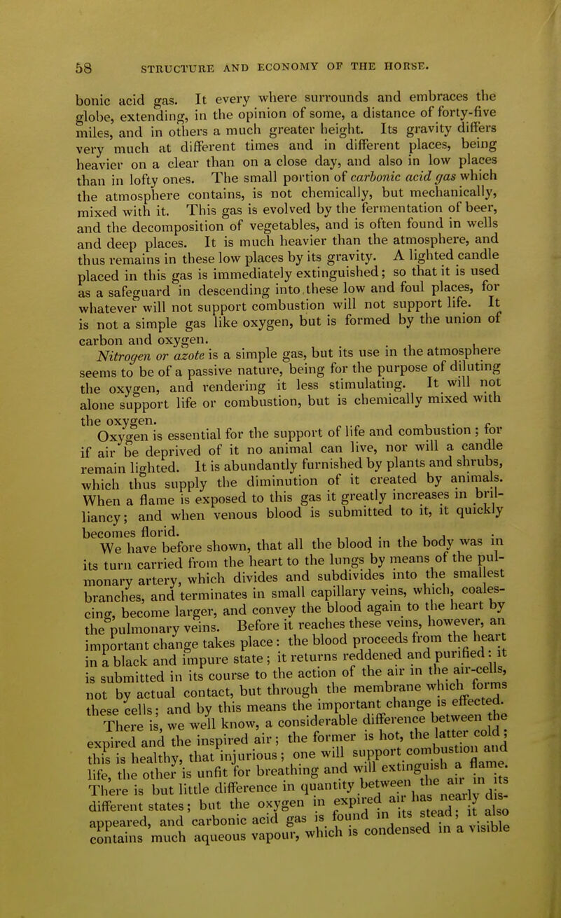 bonic acid o-as. It every where surrounds and embraces the globe, extending, in the opinion of some, a distance of forty-five miles, and in oOiers a much greater height. Its gravity differs very much at different times and in different places, being heavier on a clear than on a close day, and also in low places than in lofty ones. The small portion of carbonic acid gas which the atmosphere contains, is not chemically, but mechanically, mixed with it. This gas is evolved by the fermentation of beer, and the decomposition of vegetables, and is often found in wells and deep places. It is much heavier than the atmosphere, and thus remains in these low places by its gravity. A lighted candle placed in this gas is immediately extinguished; so that it is used as a safeguard in descending into , these low and foul places, for whatever will not support combustion will not support life. It is not a simple gas like oxygen, but is formed by the union of carbon and oxygen. Nitrogen or azote is a simple gas, but its use in the atmosphere seems to be of a passive nature, being for the purpose of diluting the oxygen, and rendering it less stimulating. It will not alone support life or combustion, but is chemically mixed with the oxygen. . „ Oxygen is essential for the support of life and combustion ; tor if air be deprived of it no animal can live, nor will a candle remain lighted. It is abundantly furnished by plants and shrubs, which thus supply the diminution of it created by animals. When a flame is exposed to this gas it greatly increases in bril- liancy; and when venous blood is submitted to it, it quickly becomes florid. , , , . , i j We have before shown, that all the blood in the body was in its turn carried from the heart to the lungs by means of the pul- monary artery, which divides and subdivides into the smallest branches, and terminates in small capillary veins, which, coales- cing, become larger, and convey the blood again to the heart by the pulmonary veins. Before it reaches these veins, however, an important change takes place: the blood proceeds from the hear in a black and impure state ; it returns reddened and purified: it is submitted in its course to the action of the air in the air-cells, not by actual contact, but through the membrane which foims these cells: and by this means the important change is effected. There , we well know, a considerable difference between the expired and the inspired air; the former is hot, the latte^^^^^^^^^ this is healthy, that injurious; one will support combustion ana f^ the otl^eJ'is unfit lor breathing and will exUnguish a flame There is but little difference in q^^^'ty .^^^^^ jia neily d different states; but the oxygen m f P^;:^4 ^ J^^^^^^^^^ appeared, and carbonic acid gas is found '^^J^^^^' ;™ contains much aqueous vapour, which is condensed in a visible