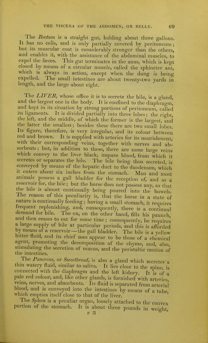 The Rectum is a straight gut, holding about three gallons. It has no cells, and is only partially covered by peritoneum; but its muscular coat is considerably stronger than the others, and enables it, with the assistance of the abdominal muscles, to expel the fasces. This gut terminates in the anus, which is kept closed by means of a circular muscle, called the sphincter ani, which is always in action, except when the dung is being expelled. The small intestines are about twenty-two yards in length, and the large about eight. The LIVER, whose office it is to secrete the bile, is a gland, and the largest one in the body. It is confined to the diaphragm, and kept in its situation by strong portions of peritoneum, caTled its ligaments. It is divided partially into three lobes; the rio-ht the left, and the middle, of which the former is the largest, and the latter the smallest; besides these there are two small lobes. Its figure, therefore, is very irregular, and its colour between red and brown. It is supplied with arteries for its nourishment, with their corresponding veins, together with nerves and ab- sorbents ; but, in addition to these, there are some large veins which convey to the liver black, impure blood, from which it secretes or separates the bile. The bile being thus secreted, is conveyed by means of the hepatic duct to the duodenum, which It enters about six inches from the stomach. Man and most animals possess a gall bladder for the reception of, and as a reseryon-for, the bile; but the horse does not possess any, so that the bile IS almost continually being poured into the bowels. The reason of this peculiarity is, that the horse in a state of nature is continually feeding; having a small stomach, it requires frequent replenishing, and, consequently, there is a continual demand for bile. The ox, on the other hand, fills his paunch, and then ceases to eat for some time; consequently, he requires a large supply of bile at particular periods, and this is afforded by means of a reservoir —the gall bladder. The bile is a yellow bitter fluid, and its chief uses appear to be those of a chemical agent, promoting the decomposition of the chyme, and, also stimulating the secretion of mucus, and the peristaltic motion of the intestines. The Pancreas, or Sweetbread, is also a gland which secretes'a thin watery fluid, similar to saliva. It lies close to the spine is connected with the diaphragm and the left kidney. It is of a pale red colour, and, like other glands, is furnished with arteries' veins, nerves, and absorbents. Its fluid is separated from arterial blood, and is conveyed into the intestines by means of a tube which empties itself close to that of the liver. ' The Spleen is a peculiar organ, loosely attached to the convex portion of the stomach. It is about three pounds in weio-ht F 3 '