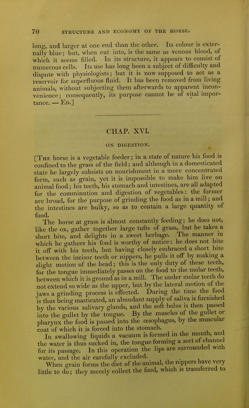 lonn-, and larger at one end than the other. Its colour is exter- nally blue; but, when cut into, is the same as venous blood, of which it seems filled. In its structure, it appears to consist of numerous cells. Its use has long been a subject of difficulty and dispute with physiologists; but it is now supposed to act as a reservoir for superfluous fluid. It has been removed from living animals, without subjecting them afterwards to apparent incon- venience; consequently, its purpose cannot be of vital impor- tance. — Ed.] CHAP. XVI. ON DIGESTION. [The horse is a vegetable feeder; in a state of nature his food is confined to the grass of the field; and although in a domesticated state he largely subsists on nourishment in a more concentrated form, such as grain, yet it is impossible to make him live on animal food; his teeth, his stomach and intestines, are all adapted for the comminution and digestion of vegetables: the former are broad, for the purpose of grinding the food as in a mill; and the intestines are bulky, so as to contain a large quantity of food. The horse at grass is almost constantly feedmg; he does not, like the ox, gather together large tufts of grass, but he takes a short bite, and delights in a sweet herbage. The manner m which he gathers his food is worthy of notice: he does not bite it off with his teeth, but having closely embraced a short bite between the incisor teeth or nippers, he pulls it off by making a slight motion of the head; this is the only duty of these teeth, for'the tongue immediately passes on the food to the molar teeth, between which it is ground as in a mill. The under molar teeth do not extend so wide as the upper, but by the lateral motion of the jaws a grinding process is eff'ected. During the time the food is thus being masticated, an abundant supply of saliva is furnished by the various salivary glands, and the soft bolus is then passed into the gullet by the tongue. By the muscles of the gullet or pharynx the food is passed into the oesophagus, by the muscular coat of which it is forced into the stomach. In swallowing liquids a vacuum is formed in the mouth, and the water is thus sucked in, the tongue forming a sort ot channeJ for its passage. In this operation the lips are surrounded witli water, and the air carefully excluded. _ When grain forms the diet of the animal, the nippers have very little to do; they merely collect the food, which is transferred to