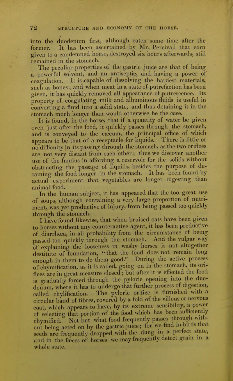 into the duodenum first, although eaten some time after the former. It has been ascertained by Mr. Percivall that corn given to a condemned horse, destroyed six hours afterwards, still remained in the stomach. The peculiar properties of the gastric juice are that of being a powerful solvent, and an antiseptic, and having a power of coagulation. It is capable of dissolving the hardest materials, such as bones; and when meat in a state of putrefaction has been given, it has quickly removed all appearance of putrescence. Its property of coagulating milk and albuminous fluids is useful in converting a fluid into a solid state, and thus detaining it in the stomach much longer than would otherwise be the case. It is found, in the horse, that if a quantity of water be given even just after the food, it quickly passes through the stomach, and is conveyed to the caecum, the principal office of which appears to be that of a receptacle for liquids. There is little or no difficulty in its passing through the stomach, as the two orifices are not very distant from each other ; thus we discover another use of the fundus in affording a reservoir for the solids without obstructing the passage of liquids, besides the purpose of de- taining the food longer in the stomach. It has been found by actual experiment that vegetables are longer digesting than animal food. In the human subject, it has appeared that the too great use of soups, although containing a very large proportion of nutri- ment, was yet productive of injury, from being passed too quickly through the stomach. I have found likewise, that when bruised oats have been given to horses without any counteractive agent, it has been productive of diarrhoea, in all probability from the circumstance of being passed too quickly through the stomach. And the vulgar way of explaining the looseness in washy horses is not altogether destitute of foundation, that the food does not remain long enough in them to do them good. During the active process of chymification, as it is called, going on in the stomach, its ori- fices are in great measure closed; but after it is effected the food is gradually forced through the pyloric opening into the duo- denum, where it has to undergo that further process of digestion, called chylification. The pyloric orifice is furnished with a circular band of fibres, covered by a fold of the villous or nervous coat, which appears to have, by its extreme sensibility, a power of selecting that portion of the food which has been sufficiently chymified. Not but what food frequently passes through with- out being acted on by the gastric juice; for we find in birds that seeds are frequentlv dropped with the dung in a perfect state, and in the faces of horses we may frequently detect grain in a whole state.